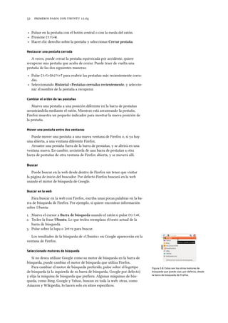      .
‣ Pulsar en la pestaña con el botón central o con la rueda del ratón.
‣ Presione Ctrl+W.
‣ Hacer clic derecho sobre la pestaña y seleccionar Cerrar pestaña.
Restaurar una pestaña cerrada
A veces, puede cerrar la pestaña equivocada por accidente, quiere
recuperar una pestaña que acaba de cerrar. Puede traer de vuelta una
pestaña de las dos siguientes maneras:
‣ Pulse Ctrl+Shift+T para reabrir las pestañas más recientemente cerra-
das.
‣ Seleccionando Historial ‣ Pestañas cerradas recientemente, y seleccio-
nar el nombre de la pestaña a recuperar.
Cambiar el orden de las pestañas
Mueva una pestaña a una posición diferente en la barra de pestañas
arrastrándola mediante el ratón. Mientras está arrastrando la pestaña,
Firefox muestra un pequeño indicador para mostrar la nueva posición de
la pestaña.
Mover una pestaña entre dos ventanas
Puede mover una pestaña a una nueva ventana de Firefox o, si ya hay
una abierta, a una ventana diferente Firefox.
Arrastre una pestaña fuera de la barra de pestañas, y se abrirá en una
ventana nueva. En cambio, arrástrela de una barra de pestañas a otra
barra de pestañas de otra ventana de Firefox abierta, y se moverá allí.
Buscar
Puede buscar en la web desde dentro de Firefox sin tener que visitar
la página de inicio del buscador. Por defecto Firefox buscará en la web
usando el motor de búsqueda de Google.
Buscar en la web
Para buscar en la web con Firefox, escriba unas pocas palabras en la ba-
rra de búsqueda de Firefox. Por ejemplo, si quiere encontrar información
sobre Ubuntu:
. Mueva el cursor a Barra de búsqueda usando el ratón o pulse Ctrl+K.
. Teclee la frase Ubuntu. Lo que teclea reemplaza el texto actual de la
barra de búsqueda.
. Pulse sobre la lupa o Intro para buscar.
Los resultados de la búsqueda de «Ubuntu» en Google aparecerán en la
ventana de Firefox.
Seleccionado motores de búsqueda
Figura 3.8: Estos son los otros motores de
búsqueda que puede usar, por defecto, desde
la barra de búsqueda de Firefox.
Si no desea utilizar Google como su motor de búsqueda en la barra de
búsqueda, puede cambiar el motor de búsqueda que utiliza Firefox.
Para cambiar el motor de búsqueda preferido, pulse sobre el logotipo
de búsqueda (a la izquierda de su barra de búsqueda, Google por defecto)
y elija la máquina de búsqueda que preﬁera. Algunas máquinas de bús-
queda, como Bing, Google y Yahoo, buscan en toda la web; otras, como
Amazon y Wikipedia, lo hacen solo en sitios especíﬁcos.
 