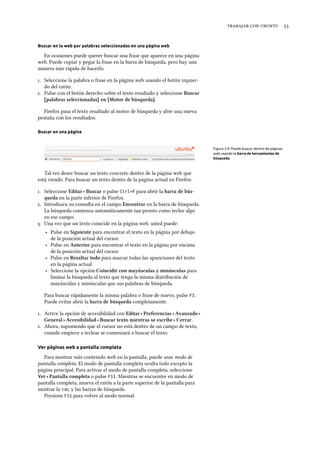    
Buscar en la web por palabras seleccionadas en una página web
En ocasiones puede querer buscar una frase que aparece en una página
web. Puede copiar y pegar la frase en la barra de búsqueda, pero hay una
manera más rápida de hacerlo.
. Seleccione la palabra o frase en la página web usando el botón izquier-
do del ratón.
. Pulse con el botón derecho sobre el texto resaltado y seleccione Buscar
[palabras seleccionadas] en [Motor de búsqueda].
Firefox pasa el texto resaltado al motor de búsqueda y abre una nueva
pestaña con los resultados.
Buscar en una página
Figura 3.9: Puede buscar dentro de páginas
web usando la barra de herramientas de
búsqueda.
Tal vez desee buscar un texto concreto dentro de la página web que
está viendo. Para buscar un texto dentro de la página actual en Firefox:
. Seleccione Editar ‣ Buscar o pulse Ctrl+F para abrir la barra de bús-
queda en la parte inferior de Firefox.
. Introduzca su consulta en el campo Encontrar en la barra de búsqueda.
La búsqueda comienza automáticamente tan pronto como teclee algo
en ese campo.
. Una vez que un texto coincide en la página web, usted puede:
‣ Pulse en Siguiente para encontrar el texto en la página por debajo
de la posición actual del cursor.
‣ Pulse en Anterior para encontrar el texto en la página por encima
de la posición actual del cursor.
‣ Pulse en Resaltar todo para marcar todas las apariciones del texto
en la página actual.
‣ Seleccione la opción Coincidir con mayúsculas y minúsculas para
limitar la búsqueda al texto que tenga la misma distribución de
mayúsculas y minúsculas que sus palabras de búsqueda.
Para buscar rápidamente la misma palabra o frase de nuevo, pulse F3.
Puede evitar abrir la barra de búsqueda completamente.
. Active la opción de accesibilidad con Editar ‣ Preferencias ‣ Avanzado ‣
General ‣ Accesibilidad ‣ Buscar texto mientras se escribe ‣ Cerrar.
. Ahora, suponiendo que el cursor no está dentro de un campo de texto,
cuando empiece a teclear se comenzará a buscar el texto.
Ver páginas web a pantalla completa
Para mostrar más contenido web en la pantalla, puede usar modo de
pantalla completa. El modo de pantalla completa oculta todo excepto la
página principal. Para activar el modo de pantalla completa, seleccione
Ver ‣ Pantalla completa o pulse F11. Mientras se encuentre en modo de
pantalla completa, mueva el ratón a la parte superior de la pantalla para
mostrar la  y las barras de búsqueda.
Presione F11 para volver al modo normal.
 