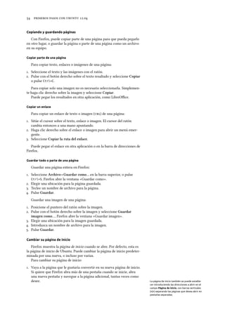      .
Copiando y guardando páginas
Con Firefox, puede copiar parte de una página para que pueda pegarlo
en otro lugar, o guardar la página o parte de una página como un archivo
en su equipo.
Copiar parte de una página
Para copiar texto, enlaces o imágenes de una página:
. Seleccione el texto y las imágenes con el ratón.
. Pulse con el botón derecho sobre el texto resaltado y seleccione Copiar
o pulse Ctrl+C.
Para copiar solo una imagen no es necesario seleccionarla. Simplemen-
te haga clic derecho sobre la imagen y seleccione Copiar.
Puede pegar los resultados en otra aplicación, como LibreOﬃce.
Copiar un enlace
Para copiar un enlace de texto o imagen () de una página:
. Sitúe el cursor sobre el texto, enlace o imagen. El cursor del ratón
cambia entonces a una mano apuntando.
. Haga clic derecho sobre el enlace o imagen para abrir un menú emer-
gente.
. Seleccione Copiar la ruta del enlace.
Puede pegar el enlace en otra aplicación o en la barra de direcciones de
Firefox.
Guardar todo o parte de una página
Guardar una página entera en Firefox:
. Seleccione Arivo ‣ Guardar como… en la barra superior, o pulse
Ctrl+S. Firefox abre la ventana «Guardar como».
. Elegir una ubicación para la página guardada.
. Teclee un nombre de archivo para la página.
. Pulse Guardar.
Guardar una imagen de una página:
. Posicione el puntero del ratón sobre la imagen.
. Pulse con el botón derecho sobre la imagen y seleccione Guardar
imagen como…. Firefox abre la ventana «Guardar imagen».
. Elegir una ubicación para la imagen guardada.
. Introduzca un nombre de archivo para la imagen.
. Pulse Guardar.
Cambiar su página de inicio
Firefox muestra la página de inicio cuando se abre. Por defecto, esta es
la página de inicio de Ubuntu. Puede cambiar la página de inicio predeter-
minada por una nueva, o incluso por varias.
Para cambiar su página de inicio:
. Vaya a la página que le gustaría convertir en su nueva página de inicio.
Si quiere que Firefox abra más de una pestaña cuando se inicie, abra
una nueva pestaña y navegue a la página adicional, tantas veces como
desee. La página de inicio también se puede estable-
cer introduciendo las direcciones a abrir en el
campo Página de inicio, con barras verticales
(«|») separando las páginas que desea abrir en
pestañas separadas.
 