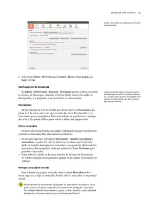    
Figura 3.10: Cambie la conﬁguración de Firefox
en esta ventana.
. Seleccione Editar ‣ Preferencias ‣ General ‣ Inicio ‣ Usar página ac-
tual ‣ Cerrar.
Conﬁguración de descargas
En Editar ‣ Preferencias ‣ General ‣ Descargas, puede ocultar o mostrar La ventana de descargas muestra el progreso
de la descarga de archivos que hay actualmen-
te, y una lista de los archivos descargados en el
pasado. Se puede utilizar para abrir o volver a
descargar los archivos.
la ventana de descargas, indicarle a Firefox dónde colocar los archivos
descargados, y si preguntar o no qué hacer en cada ocasión.
Marcadores
Al navegar por la web es posible que desee volver a determinadas pá-
ginas web de nuevo sin tener que recordar las s. Para hacerlo, cree
marcadores para esas páginas. Estos marcadores se guardan en el navega-
dor web, y los puede utilizar para volver a abrir esas páginas web.
Marcar una página
Después de navegar hasta una página web puede guardar su ubicación
creando un marcador. Hay dos maneras de hacerlo:
‣ En la barra superior, seleccione Marcadores ‣ Añadir esta página a
marcadores, o pulse Ctrl+D. Se abrirá una ventana, que le permite
darle un nombre descriptivo al marcador y una posición (dentro de los
marcadores del navegador) en la que guardarlo. Pulse Terminar para
guardar el marcador.
‣ Pulse sobre la estrella en la parte derecha de la barra de direcciones.
Se volverá amarilla. Esto guarda la página en la carpeta Marcadores sin
ordenar.
Navegar a una página marcada
Para ir hasta una página marcada, abra el menú Marcadores de la
barra superior, y elija su marcador. Firefox abre el marcador en la pestaña
actual.
Puede mostrar los marcadores, incluyendo los marcadores sin ordenar, en un
panel lateral en la parte izquierda de la ventana del navegador. Seleccione
Ver ‣ Panel lateral ‣ Marcadores, o pulse Ctrl+B. Repítalo, o pulse el botón
de cerrar en la parte superior, para ocultar el panel lateral.
 