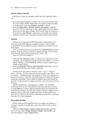      .
Eliminar o editar un marcador
Para borrar o editar un marcador, realice una de las siguientes opcio-
nes:
‣ Si ya está viendo la página, la estrella en la barra de direcciones estará
de color amarillo. Púlsela. Firefox abre una pequeña ventana emergen-
te, donde puede elegir entre Eliminar marcador o editarlo.
‣ Seleccione Marcadores ‣ Mostrar todos los marcadores o pulse Ma-
yús+Ctrl+O. En la ventana que se abre, puede explorar los marcadores.
Seleccione uno que quiera cambiar. Para borrarlo, haga clic derecho so-
bre el mismo y elija Eliminar o pulse Supr en el teclado. Para editarlo,
cambie los detalles que se muestran en la parte inferior de la ventana.
Historial
Siempre que navega por la web Firefox guarda el historial de sus vi-
sitas. Esto le permitirá regresar a la página web que se haya visitado
recientemente sin necesidad de recordar o añadir un marcador de la 
de la página.
Para ver el historial más reciente, abra el menú Historial desde la barra
superior. El menú muestra varias de las páginas web que se han visitado
recientemente. Elija una de las páginas para volver a ella.
Para ver el historial completo, o:
‣ Seleccione Ver ‣ Historial o pulse Ctrl+H para ver el historial en el pa-
nel lateral; esto reemplazará al panel lateral de marcadores, si estuviera
abierto. Repítalo, o pulse el botón de cerrar en la parte superior, para
ocultar el panel lateral.
‣ Seleccione Historial ‣ Mostrar todo el historial o pulse Mayús+Ctrl+H
para ver el historial en una ventana emergente.
Su historial de navegación se divide en «hoy», «ayer», «últimos 
días», «este mes», los cinco meses previos por nombre y, por último, «más
de  meses». Si el historial para una categoría no existe, esta categoría no
aparecerá en la lista. Seleccione una de las categorías de fechas en el panel
lateral para expandirla y hacer visibles las páginas que visitó durante ese
periodo. Cuando encuentre la página que busca, seleccione para mostrarla
de nuevo.
También puede buscar una página por su título o . Introduzca
unas pocas letras de una o más palabras o, de forma opcional, la  en
el campo Buscar en la parte superior del panel lateral con el historial. El
panel muestra entonces una lista de las páginas web que cumplen con las
palabras a buscar. Seleccione la página que desea. Incluso puede hacer
todo esto en la barra de direcciones, evitándole tener que abrir el panel del
historial o la ventana emergente.
Borrar datos privados
Firefox almacena todos sus datos solo en su equipo. Sin embargo, si
comparte el equipo, es posible que a veces desee borrar todos los datos
privados.
Seleccione Herramientas ‣ Limpiar el historial reciente o pulse Ma-
yús+Ctrl+Supr. Elija el Rango temporal a limpiar; bajo Detalles, qué
elementos limpiar; y pulse Limpiar ahora.
 