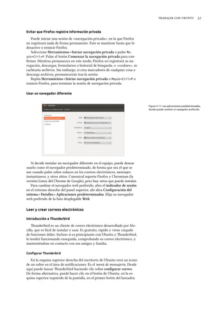    
Evitar que Firefox registre información privada
Puede iniciar una sesión de «navegación privada», en la que Firefox
no registrará nada de forma permanente. Esto se mantiene hasta que lo
desactive o reinicie Firefox.
Seleccione Herramientas ‣ Iniciar navegación privada o pulse Ma-
yús+Ctrl+P. Pulse el botón Comenzar la navegación privada para con-
ﬁrmar. Mientras permanezca en este modo, Firefox no registrará su na-
vegación, descargas, formularios o historial de búsqueda, o «cookies», ni
cachearía archivos. Sin embargo, si crea marcadores de cualquier cosa o
descarga archivos, permanecerán tras la sesión.
Repita Herramientas ‣ Iniciar navegación privada o Mayús+Ctrl+P o
reinicie Firefox, para terminar la sesión de navegación privada.
Usar un navegador diferente
Figura 3.11: Las aplicaciones predeterminadas,
donde puede cambiar el navegador preferido.
Si decide instalar un navegador diferente en el equipo, puede desear
usarlo como el navegador predeterminado, de forma que sea el que se
use cuando pulse sobre enlaces en los correos electrónicos, mensajes
instantáneos, y otros sitios. Canonical soporta Firefox y Chromium (la
versión Linux del Chrome de Google), pero hay otros que puede instalar.
Para cambiar el navegador web preferido, abra el indicador de sesión
en el extremo derecho del panel superior, ahí abra Conﬁguración del
sistema ‣ Detalles ‣ Aplicaciones predeterminadas. Elija su navegador
web preferido de la lista desplegable Web.
Leer y crear correos electrónicos
Introducción a Thunderbird
underbird es un cliente de correo electrónico desarrollado por Mo-
zilla, que es fácil de instalar y usar. Es gratuito, rápido y viene cargado
de funciones útiles. Incluso si es principiante con Ubuntu y underbird,
lo tendrá funcionando enseguida, comprobando su correo electrónico, y
manteniéndose en contacto con sus amigos y familia.
Conﬁgurar Thunderbird
En la esquina superior derecha del escritorio de Ubuntu verá un icono
de un sobre en el área de notiﬁcaciones. Es el menú de mensajería. Desde
aquí puede lanzar underbird haciendo clic sobre conﬁgurar correo.
De forma alternativa, puede hacer clic en el botón de Ubuntu, en la es-
quina superior izquierda de la pantalla, en el primer botón del lanzador,
 