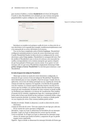      .
para mostrar el tablero, y teclear thunderbird en la barra de búsqueda.
Cuando se abra underbird, será saludado por una ventana emergente
preguntándole si quiere conﬁgurar una cuenta de correo electrónico.
Figura 3.12: Conﬁgurar Thunderbird
Introduzca su nombre en la primera casilla de texto, su dirección de co-
rreo electrónico en la segunda (por ejemplo, nombreusuario@dominio.com)
y la contraseña de su correo electrónico en la tercera.
Una vez los haya completado, pulse el botón Continuar. underbird
conﬁgurará automáticamente la cuenta de correo electrónico por usted.
Cuando underbird ﬁnalice la detección de su conﬁguración de correo
electrónico, pulse Crear cuenta y underbird se encargará del resto. Pue-
de establecer underbird como su lector de noticias y  marcando las
casillas correspondientes en la ventana emergente que aparece después
de que haya pulsado el botón para crear la cuenta. Si no quiere ver este
mensaje cada vez que inicia underbird, simplemente desmarque Com-
probar siempre al iniciar underbird. Ya está listo para comenzar a usar
underbird.
En todo el espacio de trabajo de Thunderbird
Ahora que ya tiene su cuenta de correo electrónico conﬁgurada, es
momento de que conozca el área de trabajo de underbird. underbir-
destá diseñada para ser muy amigable y fácil de navegar. Cuando abra la
aplicación, verá el área de trabajo principal con sus carpetas de correos (la
ventana de todas las carpetas) a la izquierda. A la derecha de la pantalla
verá dos ventanas. La ventana superior derecha muestra una lista de los
correos que ha recibido, y la ventana inferior derecha muestra el mensaje
actual que está visualizando. El tamaño de estas ventanas se puede modiﬁ-
car fácilmente para adaptarlo a su entorno de visualización. Para cambiar
el tamaño de las ventanas, simplemente haga clic y mantenga pulsado el
botón sobre la barra que divide las dos ventanas y arrástrela arriba o abajo
hasta la posición deseada. La ventana Todas las carpetas es donde puede
ver sus carpetas de correo. Esta ventana también puede incluir:
Bandeja de entrada Dónde se almacena y accede su dirección de correo
electrónico
Carpeta de dirección de correo Verá una carpeta de este tipo por cada una
de las cuentas de correo que haya conﬁgurado.
Borradores Lugar en el que se almacenan los borradores de sus mensajes.
Enviados Lugar en el que se almacenan los correos que ha enviado.
Correo no deseado Es el lugar en el que se almacenan los mensajes sospe-
chosos, de manera que pueda revisarlos y asegurarse de que no pierde
ningún correo importante.
Papelera Aquí es donde se almacenan los mensajes borrados de forma que
 