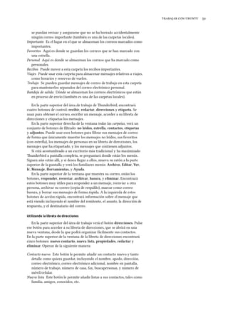    
se puedan revisar y asegurarse que no se ha borrado accidentalmente
ningún correo importante (también es una de las carpetas locales).
Importante Es el lugar en el que se almacenan los correos marcados como
importantes.
Favoritos Aquí es donde se guardan los correos que se han marcado con
una estrella.
Personal Aquí es donde se almacenan los correos que ha marcado como
personales.
Recibos Puede mover a esta carpeta los recibos importantes.
Viajes Puede usar esta carpeta para almacenar mensajes relativos a viajes,
como horarios y reservas de vuelos.
Trabajo Se pueden guardar mensajes de correo de trabajo en esta carpeta
para mantenerlos separados del correo electrónico personal.
Bandeja de salida Dónde se almacenan los correos electrónicos que están
en proceso de envío (también es una de las carpetas locales).
En la parte superior del área de trabajo de underbird, encontrará
cuatro botones de control: recibir, redactar, direcciones y etiqueta. Se
usan para obtener el correo, escribir un mensaje, acceder a su libreta de
direcciones y etiquetas los mensajes.
En la parte superior derecha de la ventana todas las carpetas, verá un
conjunto de botones de ﬁltrado: no leídos, estrella, contactos, etiquetas
y adjuntos. Puede usar esos botones para ﬁltrar sus mensajes de correo
de forma que únicamente muestre los mensajes no leídos, sus favoritos
(con estrella), los mensajes de personas en su libreta de direcciones, los
mensajes que ha etiquetado, y los mensajes que contienen adjuntos.
Si está acostumbrado a un escritorio más tradicional y ha maximizado
underbird a pantalla completa, se preguntará donde están los menús.
Siguen aún están allí, y si desea llegar a ellos, mueva su ratón a la parte
superior de la pantalla y verá los familiares menús: Arivo, Editar, Ver,
Ir, Mensaje, Herramientas, y Ayuda.
En la parte superior de la ventana que muestra su correo, están los
botones, responder, reenviar, arivar, basura, y eliminar. Encontrará
estos botones muy útiles para responder a un mensaje, reenviar a otra
persona, archivar su correo (copia de respaldo), marcar como correo
basura, y borrar sus mensajes de forma rápida. A la izquierda de estos
botones de acción rápida, encontrará información sobre el mensaje que
está viendo incluyendo el nombre del remitente, el asunto, la dirección de
respuesta, y el destinatario del correo.
Utilizando la libreta de direcciones
En la parte superior del área de trabajo verá el botón direcciones. Pulse
ese botón para acceder a su libreta de direcciones, que se abrirá en una
nueva ventana, desde la que podrá organizar fácilmente sus contactos.
En la parte superior de la ventana de la libreta de direcciones encontrará
cinco botones: nuevo contacto, nueva lista, propiedades, redactar y
eliminar. Operan de la siguiente manera:
Contacto nuevo Este botón le permite añadir un contacto nuevo y tanto
detalle como quiera guardar, incluyendo el nombre, apodo, dirección,
correo electrónico, correo electrónico adicional, nombre en pantalla,
número de trabajo, número de casa, fax, buscapersonas, y número de
móvil/celular.
Nueva lista Este botón le permite añadir listas a sus contactos, tales como
familia, amigos, conocidos, etc.
 