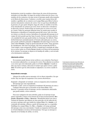    
destinatarios verán los nombres o direcciones de correo de las personas
incluidas en la línea Bcc:. En lugar de escribir la dirección de correo o los
nombres de los contactos a los que enviar el mensaje, puede seleccionarlos
en la libreta de direcciones. Comience a escribir unas cuantas letras del
nombre o apellidos de su contacto en el campo Para: para ﬁltrar la lista y
mostrar únicamente contactos de correo. Una vez que haya identiﬁcado
la persona a la que quiere dirigirse, haga clic sobre su nombre en la lista.
Si ha introducido un contacto por error, borre su dirección e introduzca
la dirección correcta. Puede incluir un asunto para su correo en el cam-
po Asunto. Todos los mensajes deberían tener un asunto para ayudar al
destinatario a identiﬁcar el contenido general del correo, solo con echar
un vistazo a su lista de correos. Introduzca el contenido del mensaje en el Si no incluye un asunto en el correo, Thunder-
bird le mostrará un aviso sobre esta omisióncampo de texto grande que hay bajo el asunto. No hay un límite práctico
a la cantidad de texto que puede incluir en el mensaje. Por defecto, un-
derbird detectará automáticamente el formato adecuado para su correo,
pero puede cambiarlo pulsando en Opciones, llevando luego el cursor del
ratón sobre Formato y elegir la opción deseada de la lista. Tiene opciones
de Autodetectar, Solo texto sin formato, Solo texto enriquecido (HTML) y
Texto simple y texto enriquecido (HTML). Cuando haya concluido de redac-
tar su correo, pulse en el botón Enviar situado en la barra de herramientas
de la ventana. Su mensaje se dejará en la bandeja de salida, y será enviado
a los destinatarios indicados.
Adjuntando archivos
En ocasiones puede desear enviar archivos a sus contactos. Para hacer-
lo, necesitará adjuntarlos a su mensaje de correo. Para adjuntar un archivo Puede adjuntar bastantes tipos diferentes de
archivos a los correos, ¡pero tenga cuidado
en cuanto al tamaño de los adjuntos! ¡Si son
demasiado grandes, algunos sistemas de
correo rechazarán el mensaje, y el destinatario
no lo recibirá nunca!
a un correo que está redactando, pulse en el botón Adjuntar. Cuando se
abra una nueva ventana, seleccione el archivo que quiere enviar y pulse
abrir. El archivo que ha seleccionado se adjuntará a su correo cuando lo
envíe.
Respondiendo a mensajes
Además de escribir nuevos mensajes, tal vez desee responder a los que
recibe. Hay tres tipos de respuestas a los correos electrónicos:
Responder o Responder al remitente envía su respuesta solo al remitente
del mensaje que está respondiendo.
Responder a todos envía su respuesta al remitente del mensaje así como a
cualquier dirección que se encuentre en las líneas Para: o CC:.
Reenviar le permite enviar el mensaje, con los comentarios adicionales
que pueda añadir, a otros contactos.
Para usar cualquiera de estos métodos, pulse en el mensaje al que
quiere responder y luego en los botones de la barra de herramienta, Res-
ponder, Responder a todos, o Reenviar. underbird abrirá una nueva
ventana de repuesta, que debería ser muy parecida a la de redacción de
un nuevo mensaje, pero que tendrá los campos Para:, Cc:, Asunto:, y el
contenido del mensaje, rellenos a partir del mensaje que va a responder.
Modiﬁque los campos Para:, Cc:, Bcc:, y Asunto: o el cuerpo principal
del mensaje como crea conveniente. Cuando su respuesta esté lista, pul-
se el botón Enviar en la barra de herramientas. Verá que su mensaje se
deposita en la bandeja de salida y se envía.
 