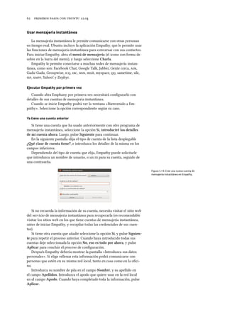      .
Usar mensajería instantánea
La mensajería instantánea le permite comunicarse con otras personas
en tiempo real. Ubuntu incluye la aplicación Empathy, que le permite usar
las funciones de mensajería instantánea para conversar con sus contactos.
Para iniciar Empathy, abra el menú de mensajería (el icono con forma de
sobre en la barra del menú), y luego seleccione Charla.
Empathy le permite conectarse a muchas redes de mensajería instan-
tánea, como son: Facebook Chat, Google Talk, Jabber, Gente cerca, ,
Gadu-Gadu, Groupwise, , , , mxit, myspace, , sametime, silc,
, , Yahoo! y Zephyr.
Ejecutar Empathy por primera vez
Cuando abra Emphany por primera vez necesitará conﬁgurarlo con
detalles de sus cuentas de mensajería instantánea.
Cuando se inicie Empathy podrá ver la ventana «Bienvenido a Em-
pathy». Seleccione la opción correspondiente según su caso.
Ya tiene una cuenta anterior
Si tiene una cuenta que ha usado anteriormente con otro programa de
mensajería instantánea, seleccione la opción Sí, introduciré los detalles
de mi cuenta ahora. Luego, pulse Siguiente para continuar.
En la siguiente pantalla elija el tipo de cuenta de la lista desplegable
¿é clase de cuenta tiene?, e introduzca los detalles de la misma en los
campos inferiores.
Dependiendo del tipo de cuenta que elija, Empathy puede solicitarle
que introduzca un nombre de usuario, o un  para su cuenta, seguido de
una contraseña.
Figura 3.13: Cree una nueva cuenta de
mensajería instantánea en Empathy.
Si no recuerda la información de su cuenta, necesita visitar el sitio web
del servicio de mensajería instantánea para recuperarla (es recomendable
visitar los sitios web en los que tiene cuentas de mensajería instantánea,
antes de iniciar Empathy, y recopilar todas las credenciales de sus cuen-
tas).
Si tiene otra cuenta que añadir seleccione la opción Sí, y pulse Siguien-
te para repetir el proceso anterior. Cuando haya introducido todas sus
cuentas deje seleccionada la opción No, eso es todo por ahora, y pulse
Aplicar para concluir el proceso de conﬁguración.
Después Empathy debería mostrar la pantalla «Introduzca sus datos
personales». Si elige rellenar esta información podrá comunicarse con
personas que estén en su misma red local, tanto en casa como en la oﬁci-
na.
Introduzca su nombre de pila en el campo Nombre, y su apellido en
el campo Apellidos. Introduzca el apodo que quiere usar en la red local
en el campo Apodo. Cuando haya completado toda la información, pulse
Aplicar.
 
