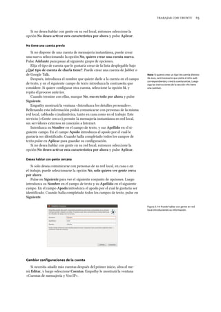    
Si no desea hablar con gente en su red local, entonces seleccione la
opción No deseo activar esta característica por ahora y pulse Aplicar.
No tiene una cuenta previa
Si no dispone de una cuenta de mensajería instantánea, puede crear
una nueva seleccionando la opción No, quiero crear una cuenta nueva.
Pulse Adelante para pasar al siguiente grupo de opciones.
Elija el tipo de cuenta que le gustaría crear de la lista desplegable bajo
¿é tipo de cuenta de arla tiene?. Puede crear una cuenta de Jabber o
de Google Talk. Note: Si quiere crear un tipo de cuenta distinto
de esos, será necesario que visite el sitio web
correspondiente y cree la cuenta antes. Luego
siga las instrucciones de la sección «Ya tiene
una cuenta».
Después, introduzca el nombre que quiere darle a la cuenta en el campo
de texto, y en el siguiente campo de texto introduzca la contraseña que
considere. Si quiere conﬁgurar otra cuenta, seleccione la opción Sí, y
repita el proceso anterior.
Cuando termine con ellas, marque No, eso es todo por ahora y pulse
Siguiente.
Empathy mostrará la ventana «Introduzca los detalles personales».
Rellenando esta información podrá comunicarse con personas de la misma
red local, cableada o inalámbrica, tanto en casa como en el trabajo. Este
servicio («Gente cerca») permite la mensajería instantánea en red local,
sin servidores externos ni conexión a Internet.
Introduzca su Nombre en el campo de texto, y sur Apellido en el si-
guiente campo. En el campo Apodo introduzca el apodo por el cual le
gustaría ser identiﬁcado. Cuando halla completado todos los campos de
texto pulse en Aplicar para guardar su conﬁguración.
Si no desea hablar con gente en su red local, entonces seleccione la
opción No deseo activar esta característica por ahora y pulse Aplicar.
Desea hablar con gente cercana
Si solo desea comunicarse con personas de su red local, en casa o en
el trabajo, puede seleccionarse la opción No, solo quiero ver gente cerca
por ahora
Pulse en Siguiente para ver el siguiente conjunto de opciones. Luego
introduzca su Nombre en el campo de texto y su Apellido en el siguiente
campo. En el campo Apodo introduzca el apodo por el cual le gustaría ser
identiﬁcado. Cuando halla completado todos los campos de texto, pulse en
Siguiente.
Figura 3.14: Puede hablar con gente en red
local introduciendo su información.
Cambiar conﬁguraciones de la cuenta
Si necesita añadir más cuentas después del primer inicio, abra el me-
nú Editar, y luego seleccione Cuentas. Empathy le mostrará la ventana
«Cuentas de mensajería y Voz IP».
 