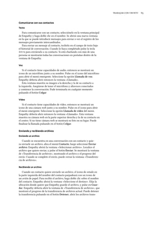    
Comunicarse con sus contactos
Texto
Para comunicarse con un contacto, selecciónelo en la ventana principal
de Empathy y haga doble clic en el nombre. Se abrirá una nueva ventana
en la que se puede introducir mensajes para enviar o ver el registro de los
mensajes previamente intercambiados.
Para enviar un mensaje al contacto, tecléelo en el campo de texto bajo
el historial de conversación. Cuando lo haya completado pulse la tecla
Intro para enviárselo a su contacto. Si está charlando con más de una
persona se mostrarán todas las conversaciones en pestañas dentro de la
ventana de Empathy.
Voz
Si el contacto tiene capacidades de audio, entonces se mostrará un
icono de un micrófono junto a su nombre. Pulse en el icono del micrófono
para abrir el menú emergente. Seleccione la opción Llamada de voz.
Empathy debería abrir entonces la ventana «Llamada».
Esta ventana muestra su imagen a la derecha y la de su contacto a
la izquierda. Asegúrese de tener el micrófono y altavoces conectados
y comience la conversación. Pude terminarla en cualquier momento
pulsando el botón Colgar
Vídeo
Si el contacto tiene capacidades de vídeo, entonces se mostrará un
icono de una cámara web junto a su nombre. Pulse en el icono para abrir
el menú emergente. Seleccione la opción Llamada de vídeo del menú.
Empathy debería abrir entonces la ventana «Llamada». Esta ventana
muestra su cámara web en la parte superior derecha y la de su contacto en
el centro. Si no tiene cámara web se mostrará su foto en su lugar. Puede
ﬁnalizar la llamada pulsando en el botón Colgar.
Enviando y recibiendo archivos
Enviando un archivo
Cuando se encuentra en una conversación con un contacto y quie-
ra enviarle un archivo, abra el menú Contacto, luego seleccione Enviar
arivo. Empathy abrirá la ventana «Seleccionar archivo». Localice el
archivo que quiere enviar, y pulse el botón Enviar. Se mostrará la ventana
de «Transferencia de archivos», mostrando el archivo y el progreso del
envío. Cuando se complete el envío, puede cerrar la ventana «Transferen-
cia de archivos».
Recibiendo un archivo
Cuando un contacto quiere enviarle un archivo, el icono de estado en
la parte izquierda del nombre del contacto parpadeará con un icono de
un avión de papel. Para recibir el archivo, haga doble clic sobre el nombre
del contacto. Empathy abrirá la ventana «Seleccione el destino». Elija la
ubicación donde quiere que Empathy guarde el archivo, y pulse en Guar-
dar. Empathy debería abrir la ventana de «Transferencia de archivos», que
mostrará el progreso de la transferencia de archivos actual. Puede detener
la transferencia pulsando en el botón Detener, abrir los archivos trans-
 