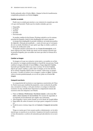      .
feridos pulsando sobre el botón Abrir, y limpiar la lista de transferencias
completadas pulsando en el botón Limpiar.
Cambiar su estado
Puede usar su estado para mostrar a sus contactos lo ocupado que está,
o lo que está haciendo. Puede usar los estados estándar, que son:
‣ Disponible
‣ Ocupado
‣ Ausente
‣ Invisible
‣ Desconectado
Se pueden cambiar de dos formas. El primer método es en la ventana
principal de Empathy, desde la lista desplegable de la parte superior.
La propia lista desplegable le permite establecer un estado personaliza-
do eligiendo «Mensaje personalizado…», junto al icono que se correspon-
de con su estado. Introduzca lo que quiere que diga su estado, y pulse en
la marca de veriﬁcación verde.
El segundo método es haciendo clic en el icono de mensajería, en la
barra superior de Unity. Desde este menú verá las mismas opciones que
le presenta Empathy, pero accesibles sin tener que abrir la ventana de la
aplicación.
Cambiar su imagen
Su imagen es lo que sus contactos verán junto a su nombre en su lista
de contactos. La imagen predeterminada es el perﬁl de una persona. Puede
cambiar la imagen abriendo el menú Editar, y luego eligiendo Cuentas,
haciendo que Empathy habrá una nueva ventana. De la lista Cuentas
elija la que quiere cambiar, y pulse sobre la imagen, en la zona derecha
de la ventana. Empathy debería abrir la ventana «Seleccione su imagen
de avatar». Localice el archivo con su imagen, y pulse en Abrir. Si quiere
volver al avatar predeterminado, en vez de eso, pulse en el botón Sin
imagen.
Compartir escritorio
La compartición del escritorio es una ingeniosa característica de Ubun-
tu. Puede usarse para multitud de propósitos, como resolución de proble-
mas, encuentros en línea, o solo para mostrar a su amigo su reluciente
escritorio. Es muy sencillo hacer funcionar la compartición remota del
escritorio entre dos máquinas con Ubuntu.
. Pulse en Sistema ‣ Preferencias ‣ Escritorio remoto y seleccione Per-
mitir a otros usuarios ver mi escritorio. Por razones de seguridad, se
recomienda encarecidamente que emplee una contraseña.
. Abra Empathy e inicie sesión usando su  de cliente de Google/Jabber.
. Haga doble clic sobre el usuario con el que quiere compartir su escrito-
rio.
. Desde la nueva ventana, haga clic en Contacto ‣ Compartir mi escrito-
rio.
Tenga en cuenta que el otro usuario podrá, evidentemente, ver la infor-
mación que se muestra en su escritorio. Asegúrese de tenerlo en presente
si tiene documentos o archivos de naturaleza privada abiertos en su escri-
torio.
 