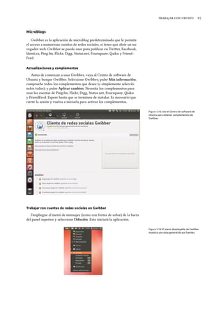    
Microblogs
Gwibber es la aplicación de microblog predeterminada que le permite
el acceso a numerosas cuentas de redes sociales, si tener que abrir un na-
vegador web. Gwibber se puede usar para publicar en Twier, Facebook,
Identi.ca, Ping.fm, Flickr, Digg, Status.net, Foursquare, Qaiku y Friend-
Feed.
Actualizaciones y complementos
Antes de comenzar a usar Gwibber, vaya al Centro de soware de
Ubuntu y busque Gwibber. Seleccione Gwibber; pulse Más información;
compruebe todos los complementos que desee (o simplemente selecció-
nelos todos); y pulse Aplicar cambios. Necesita los complementos para
usar las cuentas de Ping.fm, Flickr, Digg, Status.net, Foursquare, Qaiku
y FriendFeed. Espere hasta que se terminen de instalar. Es necesario que
cierre la sesión y vuelva a iniciarla para activar los complementos.
Figura 3.15: Use el Centro de software de
Ubuntu para obtener complementos de
Gwibber.
Trabajar con cuentas de redes sociales en Gwibber
Despliegue el menú de mensajes (icono con forma de sobre) de la barra
del panel superior y seleccione Difusión. Esto iniciará la aplicación.
Figura 3.16: El menú desplegable de Gwibber
muestra una vista general de sus fuentes.
 