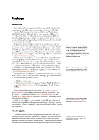 Prólogo
Bienvenido/a
Bienvenido/a a Primeros pasos con Ubuntu, una guía de introducción
escrita para ayudar a los nuevos usuarios que empiezan con Ubuntu.
Nuestro objetivo es cubrir los conceptos básicos de Ubuntu (como
la instalación y el uso del escritorio) así como la gestión del hardware
y el soware, trabajar con la línea de comandos y la seguridad. Hemos
diseñado está guía para que sea fácil de seguir, con instrucciones paso a
paso y muchas capturas de pantalla, permitiéndole descubrir el potencial
de su nuevo sistema Ubuntu.
Tenga en cuenta que esta guía es todavía un trabajo en curso y que
siempre lo será. Ha sido escrita especíﬁcamente para Ubuntu . , y LTS es un acrónimo de «Long Term Support»
(soporte a largo plazo). Se libera una nueva
versión LTS cada 2 años. A partir de Ubuntu
12.04 LTS, tanto la versión Desktop (de
escritorio) como la Server (de servidor),
tendrán cinco años de soporte, lo que signiﬁca
que obtendrá actualizaciones de seguridad por
lo menos durante cinco años.
aunque nos hemos propuesto no limitar las instrucciones a esta versión, es
inevitable que algunas cosas cambien durante la vida de Ubuntu. Siempre
que se libere una nueva versión de Ubuntu, incorporaremos las actualiza-
ciones y cambios en nuestra guía, y haremos disponible una nueva versión
en http://www.ubuntu-manual.org.
Primeros pasos con Ubuntu . no pretende ser un manual de instruc-
ciones completo para Ubuntu. Es más una guía rápida que le permitirá
realizar las tareas necesita con su equipo rápida y fácilmente, sin preocu-
parse por los detalles técnicos. Igual que en versiones anteriores, Ubuntu
.  incorpora muchas características nuevas, incluyendo mejoras
en el intérprete de órdenes Unity y el . Puede encontrar más acerca HUD es una abreviatura de «heads-up display».
Es un concepto nuevo, integrado en Unity
desde Unity 5.2 que aún está en desarrollo.
del intérprete de órdenes Unity y lo que signiﬁca, así como del , en el
Capítulo : El escritorio de Ubuntu.
Para información más detallada acerca de como usar Unity y el escrito-
rio de Ubuntu, visite la «Guía de Ubuntu Desktop», que se puede obtener
de cualquiera de las siguientes maneras:
‣ en el tablero, escriba yelp;
‣ en la barra de menú del escritorio, pulse Ayuda ‣ Ayuda de Ubuntu;
‣ vaya a https://help.ubuntu.com, Ubuntu .  ‣ Ayuda Ubuntu
Desktop.
Internet es también un excelente recurso. Por ejemplo, en https://
help.ubuntu.com encontrará documentación sobre la instalación y uso
de Ubuntu, y en los foros de Ubuntu, http://ubuntuforums.org, y Ask
Ubuntu, http://askubuntu.com, encontrará respuesta a muchas preguntas
relacionadas con Ubuntu. Puede encontrar más información sobre la
documentación del sistema y en línea de
Ubuntu en el Capítulo 8: Aprender más.
Si algo no está cubierto en este manual, es probable que encuentre la
información que está buscando en uno de esos lugares. Nosotros haremos
nuestro mejor esfuerzo para incluir enlaces a ayuda más detallada siempre
que sea posible.
Filosofía Ubuntu
El término «Ubuntu» es un concepto africano tradicional que se ori-
ginó de las lenguas bantú del sur de África. Se puede describir como una La gente a veces se pregunta como se
pronuncia Ubuntu. Cada «u» se pronuncia
como la «u» en español.
manera de conectar con los demás, viviendo en una comunidad global
donde sus acciones afectan toda la humanidad. Ubuntu es más que solo un
sistema operativo: es una comunidad de personas que colaboran volunta-
 