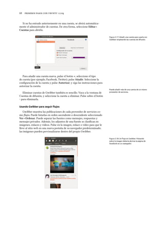      .
Si no ha entrado anteriormente en una cuenta, se abrirá automática-
mente el administrador de cuentas. De otra forma, seleccione Editar ‣
Cuentas para abrirlo.
Figura 3.17: Añadir una cuenta para usarla con
Gwibber empleando las cuentas de difusión.
Para añadir una cuenta nueva, pulse el botón +; seleccione el tipo
de cuenta (por ejemplo, Facebook, Twier); pulse Añadir. Seleccione la
conﬁguración de la cuenta y pulse Autorizar; y siga las instrucciones para
autorizar la cuenta.
Puede añadir más de una cuenta de un mismo
proveedor de servicios.Eliminar cuentas de Gwibber también es sencillo. Vaya a la ventana de
Cuentas de difusión, y seleccione la cuenta a eliminar. Pulse sobre el botón
- para eliminarla.
Usando Gwibber para seguir ﬂujos
Gwibber muestra las publicaciones de cada proveedor de servicios co-
mo ﬂujos. Puede listarlas en orden ascendente o descendente seleccionado
Ver ‣ Ordenar. Puede separar las fuentes como mensajes, respuestas y
mensajes privados. Además, los adjuntos de una fuente se clasiﬁcan en
imágenes, enlaces y vídeos. Pulse en la imagen, enlace o vídeo para que le
lleve al sitio web en una nueva pestaña de su navegador predeterminado;
las imágenes pueden pervisualizarse dentro del propio Gwibber.
Figura 3.18: Un ﬂujo en Gwibber. Pulsando
sobre la imagen debería abrirse la página de
Facebook en un navegador.
 