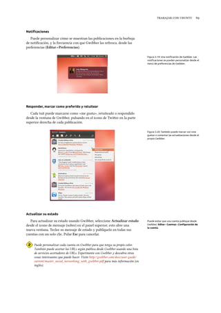    
Notiﬁcaciones
Puede personalizar cómo se muestran las publicaciones en la burbuja
de notiﬁcación, y la frecuencia con que Gwibber las refresca, desde las
preferencias (Editar ‣ Preferencias).
Figura 3.19: Una notiﬁcación de Gwibber. Las
notiﬁcaciones se pueden personalizar desde el
menú de preferencias de Gwibber.
Responder, marcar como preferido y retuitear
Cada tuit puede marcarse como «me gusta», retuiteado o respondido
desde la ventana de Gwibber, pulsando en el icono de Twier en la parte
superior derecha de cada publicación.
Figura 3.20: También puede marcar con «me
gusta» o comentar las actualizaciones desde el
propio Gwibber.
Actualizar su estado
Para actualizar su estado usando Gwibber, seleccione Actualizar estado Puede evitar que una cuenta publique desde
Gwibber; Editar ‣Cuentas ‣Conﬁguración de
la cuenta.
desde el icono de mensaje (sobre) en el panel superior; esto abre una
nueva ventana. Teclee su mensaje de estado y publíquelo en todas sus
cuentas con un solo clic. Pulse Esc para cancelar.
Puede personalizar cada cuenta en Gwibber para que tenga su propio color.
También puede acortar las URLs según publica desde Gwibber usando una lista
de servicios acortadores de URLs. Experimente con Gwibber y descubra otras
cosas interesantes que puede hacer. Visite http://gwibber.com/docs/user-guide/
current/master_social_networking_with_gwibber.pdf para más información (en
inglés).
 