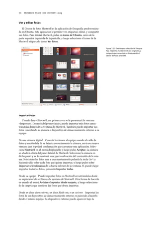      .
Ver y editar fotos
El Gestor de fotos Shotwell es la aplicación de fotografía predetermina-
da en Ubuntu. Esta aplicación le permite ver, etiquetar, editar, y compartir
sus fotos. Para iniciar Shotwell, pulse en icono de Ubuntu, cerca de la
parte superior izquierda de la pantalla, y luego seleccione el icono de la
Shotwell etiquetado como Ver fotos.
Figura 3.21: Gestione su colección de fotogra-
fías, mejórelas manteniendo las originales, y
comparta sus recuerdos en línea usando el
Gestor de fotos Shotwell.
Importar fotos
Cuando lance Shotwell por primera vez se le presentará la ventana
«Importar». Después del primer inicio, puede importar más fotos arras-
trándolas dentro de la ventana de Shotwell. También puede importar sus
fotos conectando su cámara o dispositivo de almacenamiento externo a su
equipo.
De una cámara digital Conecte la cámara al equipo usando el cable de
datos y enciéndala. Si se detecta correctamente la cámara, verá una nueva
ventana que le pedirá conﬁrmación para arrancar una aplicación. Selec-
cione Shotwell en el menú desplegable y luego pulse Aceptar. La cámara
se añadirá a lista del panel lateral de Shotwell. Seleccione la cámara en
dicho panel y se le mostrará una previsualización del contenido de la mis-
ma. Seleccione las fotos una a una manteniendo pulsada la tecla Ctrl y
haciendo clic sobre cada foto que quiera importar, y luego pulse sobre
Importar seleccionadas de la barra inferior de la ventana. O, puede elegir
importar todas las fotos, pulsando Importar todas.
Desde su equipo Puede importar fotos en Shotwell arrastrándolas desde
su explorador de archivos a la ventana de Shotwell. Otra forma de hacerlo
es usando el menú Arivo ‣ Importar desde carpeta, y luego selecciona-
do la carpeta que contiene las fotos que desea importar.
Desde un disco duro externo, un disco ﬂash , o un / Importar las
fotos de un dispositivo de almacenamiento externo es parecido a hacerlo
desde el mismo equipo. Su dispositivo externo puede aparecer bajo la
 