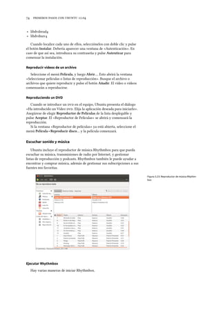      .
‣ libdvdread
‣ libdvdnav
Cuando localice cada uno de ellos, selecciónelos con doble clic y pulse
el botón Instalar. Debería aparecer una ventana de «Autenticación». En
caso de que así sea, introduzca su contraseña y pulse Autenticar para
comenzar la instalación.
Reproducir vídeos de un archivo
Seleccione el menú Película, y luego Abrir…. Esto abrirá la ventana
«Seleccionar películas o listas de reproducción». Busque el archivo o
archivos que quiere reproducir y pulse el botón Añadir. El vídeo o vídeos
comenzarán a reproducirse.
Reproduciendo un DVD
Cuando se introduce un  en el equipo, Ubuntu presenta el diálogo
«Ha introducido un Vídeo . Elija la aplicación deseada para iniciarlo».
Asegúrese de elegir Reproductor de Películas de la lista desplegable y
pulse Aceptar. El «Reproductor de Películas» se abrirá y comenzará la
reproducción.
Si la ventana «Reproductor de películas» ya está abierta, seleccione el
menú Película ‣ Reproducir disco… y la película comenzará.
Escuchar sonido y música
Ubuntu incluye el reproductor de música Rhythmbox para que pueda
escuchar su música, transmisiones de radio por Internet, y gestionar
listas de reproducción y podcasts. Rhythmbox también le puede ayudar a
encontrar y comprar música, además de gestionar sus subscripciones a sus
fuentes  favoritas.
Figura 3.23: Reproductor de música Rhythm-
box
Ejecutar Rhythmbox
Hay varias maneras de iniciar Rhythmbox.
 