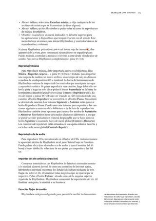    
‣ Abra el tablero, seleccione Escuar música, y elija cualquiera de los
archivos de música que se le muestran (si tiene alguno).
‣ Abra el tablero, teclee Rhythmbox y pulse sobre el icono de reproductor
de música Rhythmbox.
‣ Ubuntu . incluye un menú indicador en la barra superior para
las aplicaciones y dispositivos que tengan relación con el sonido. Este
menú incluye un enlace para iniciar Rhythmbox, y controles básicos de
reproducción y volumen.
Si cierra Rhythmbox pulsando Alt+F4 o el botón rojo de cierre ( ), des-
aparecerá de la vista, pero continuará ejecutándose en segundo plano.
Puede, todavía, controlar la música o volverlo a abrir desde el indicador de
sonido. Para cerrar Rhythmbox completamente, pulse Ctrl+Q.
Reproducir música
Para reproducir música, debe importarla antes a su biblioteca. Elija
Música ‣ Importar carpeta…, o pulse Ctrl+O en el teclado, para importar
una carpeta de medios, un único archivo, una compra de  en Amazon
o medios de un dispositivo iOS o Android. La barra de herramientas de
Rhythmbox contiene la mayoría de los controles que usará para navegar
y reproducir música. Si quiere reproducir una canción, haga doble clic so-
bre la pista o haga un solo clic y pulse el botón Reproducir en la barra de
herramientas (también puede seleccionar Control ‣ Reproducir en la ba-
rra del menú o pulsar Ctrl+Espacio). Cuando se esté reproduciendo una
canción, el botón Reproducir se convertirá en el botón Pausa. Pulsándolo
se detendrá la canción. Los botones Siguiente y Anterior están junto al
botón Reproducir/Pausa. Puede usar esos botones para reproducir las can-
ciones siguiente o anterior de la biblioteca o de la lista de reproducción.
Rhythmbox también tiene opciones para activar los modos de Repetición
y Aleatorio. Rhythmbox tiene dos modos aleatorios diferentes, a los que
se puede acceder pulsando en el menú desplegable que se haya junto al
botón Siguiente o usando la barra de menú global (Control ‣ Aleatorio).
Los controles de repetición están situados en la esquina inferior derecha y
en la barra de menú global (Control ‣ Repetir).
Reproducir cds de audio
Para reproducir CDs, introdúzcalo en el lector de CDs. Automáticamen-
te aparecerá dentro de Rhythmbox en el panel lateral bajo su Fonoteca.
Puede pulsar el  (con el nombre  de audio, o con el nombre del ál-
bum) y hacer doble clic sobre una de sus pistas para reproducir las del
.
Importar cds de sonido (extracción)
Comience insertado un . Rhythmbox lo detectará automáticamente
y lo añadirá al menú lateral. Si tiene una conexión de Internet activa,
Rhythmbox intentará encontrar los detalles del álbum mediante la web.
Haga clic sobre el . Desmarque todas las pistas que no quiera que se
importen. Pulse el botón Extraer, situado cerca de la esquina superior
izquierda de Rhythmbox. Rhythmbox comenzará la importación del . Al
ﬁnalizar cada pista, la añadirá a su fonoteca.
Escuchar ﬂujos de sonido
Rhythmbox está preconﬁgurado para permitirle recibir las transmisio- Las estaciones de transmisión de audio son
«estaciones de radio» que transmiten a través
de Internet. Algunas son estaciones de radio
reales que también transmiten por Internet, y
otras lo hacen exclusivamente por Internet.
 