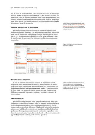      .
nes de audio de diversas fuentes. Estas incluyen estaciones de emisión por
Internet (Radio en el panel lateral), Last.fm y Libre.fm. Para escuchar una
estación de radio de Internet, pulse en el icono Radio del panel lateral para
obtener la lista de estaciones preconﬁguradas. Puede ﬁltrarlas por género
en el panel central. Para añadir una nueva estación de radio, pulse Añadir
e introduzca la  de la estación. Puede explorar una lista seleccionada de es-
taciones de radio en http://en.wikipedia.org/
wiki/List_of_Internet_stations o puede usar
su navegador web para buscar «estaciones de
radio en Internet».
Conectar reproductores de audio digital
Rhythmbox puede conectar con un gran número de reproductores
multimedia digitales populares. Los reproductores conectados aparecerán
en la lista de dispositivos. Las funciones variarán dependiendo del repro-
ductor (y a menudo de su popularidad), pero las tareas habituales como
la transferencia de canciones y las listas de reproducción deberían estar
soportadas.
Figura 3.24: Rhythmbox conectado a un
dispositivo Android
Escuchar música compartida
Si está en la misma red que otros usuarios de Rhythmbox (o de la DAAP viene del inglés «Digital Audio Access
Protocol» (protocolo de acceso a audio
digital), y es un método diseñado por Apple
Inc. para permitir que las aplicaciones puedan
compartir los medios por la red.
mayoría de otros reproductores de música), puede compartir su música
y escuchar la que compartan el resto de usuarios. Para hacerlo, haga clic
en Música ‣ Conectar con una compartición DAAP…. Luego introduzca
la dirección IP y el número de puerto, y pulse Aceptar. Pulsar en una
biblioteca compartida le permitirá explorar y reproducir canciones de
otros equipos.
Gestionar podcast
Rhythmbox puede gestionar todos sus podcasts favoritos. Seleccione
Podcasts en el panel lateral para ver todos los podcasts añadidos. La barra
de herramientas mostrará opciones adicionales para Explorar, Mostrar
todas, Añadir y Actualizar. Seleccione Añadir en la barra de herramientas
e introduzca la URL de los podcasts para guardarlos en Rhythmbox. Los
podcasts se descargarán automáticamente a intervalos reguladores pero
también puede actualizar manualmente las fuentes. Seleccione un episodio
y pulse Reproducir. También puede eliminar episodios.
 