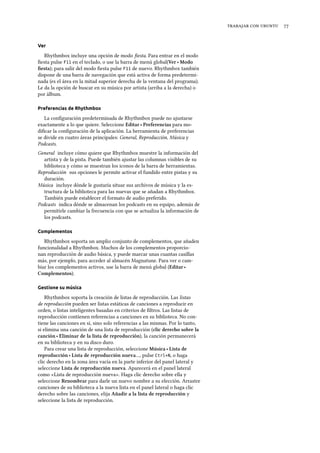    
Ver
Rhythmbox incluye una opción de modo ﬁesta. Para entrar en el modo
ﬁesta pulse F11 en el teclado, o use la barra de menú global(Ver ‣ Modo
ﬁesta); para salir del modo ﬁesta pulse F11 de nuevo. Rhythmbox también
dispone de una barra de navegación que está activa de forma predetermi-
nada (es el área en la mitad superior derecha de la ventana del programa).
Le da la opción de buscar en su música por artista (arriba a la derecha) o
por álbum.
Preferencias de Rhythmbox
La conﬁguración predeterminada de Rhythmbox puede no ajustarse
exactamente a lo que quiere. Seleccione Editar ‣ Preferencias para mo-
diﬁcar la conﬁguración de la aplicación. La herramienta de preferencias
se divide en cuatro áreas principales: General, Reproducción, Música y
Podcasts.
General incluye cómo quiere que Rhythmbox muestre la información del
artista y de la pista. Puede también ajustar las columnas visibles de su
biblioteca y cómo se muestran los iconos de la barra de herramientas.
Reproducción sus opciones le permite activar el fundido entre pistas y su
duración.
Música incluye dónde le gustaría situar sus archivos de música y la es-
tructura de la biblioteca para las nuevas que se añadan a Rhythmbox.
También puede establecer el formato de audio preferido.
Podcasts indica dónde se almacenan los podcasts en su equipo, además de
permitirle cambiar la frecuencia con que se actualiza la información de
los podcasts.
Complementos
Rhythmbox soporta un amplio conjunto de complementos, que añaden
funcionalidad a Rhythmbox. Muchos de los complementos proporcio-
nan reproducción de audio básica, y puede marcar unas cuantas casillas
más, por ejemplo, para acceder al almacén Magnatune. Para ver o cam-
biar los complementos activos, use la barra de menú global (Editar ‣
Complementos).
Gestione su música
Rhythmbox soporta la creación de listas de reproducción. Las listas
de reproducción pueden ser listas estáticas de canciones a reproducir en
orden, o listas inteligentes basadas en criterios de ﬁltros. Las listas de
reproducción contienen referencias a canciones en su biblioteca. No con-
tiene las canciones en sí, sino solo referencias a las mismas. Por lo tanto,
si elimina una canción de una lista de reproducción (clic dereo sobre la
canción ‣ Eliminar de la lista de reproducción), la canción permanecerá
en su biblioteca y en su disco duro.
Para crear una lista de reproducción, seleccione Música ‣ Lista de
reproducción ‣ Lista de reproducción nueva…, pulse Ctrl+N, o haga
clic derecho en la zona área vacía en la parte inferior del panel lateral y
seleccione Lista de reproducción nueva. Aparecerá en el panel lateral
como «Lista de reproducción nueva». Haga clic derecho sobre ella y
seleccione Renombrar para darle un nuevo nombre a su elección. Arrastre
canciones de su biblioteca a la nueva lista en el panel lateral o haga clic
derecho sobre las canciones, elija Añadir a la lista de reproducción y
seleccione la lista de reproducción.
 