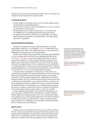      .
riamente en un proyecto internacional de soware que con el objetivo de
entregar la mejor experiencia de usuario posible.
La promesa de Ubuntu
‣ Ubuntu siempre será gratuito, junto con sus versiones empresariales y
actualizaciones de seguridad periódicas.
‣ Ubuntu viene con soporte comercial completo por Canonical y cientos
de compañías de todo el mundo.
‣ Ubuntu proporciona las mejores traducciones y características de
accesibilidad que la comunidad del soware libre puede ofrecer.
‣ Las aplicaciones principales de Ubuntu son todas libres y de código
abierto. eremos que pueda usar soware libre y de código abierto,
mejorarlo y compartirlo.
Una breve historia de Ubuntu
Ubuntu fue concebido en  por Mark Shuleworth, un exitoso
emprendedor sudafricano, y su compañía Canonical. Shuleworth reco- Canonical es la compañía que patrocina
ﬁnanciera y técnicamente Ubuntu. Tiene
empleados por todo el mundo que trabajan
en desarrollar y mejorar el sistema operativo,
así como revisar el trabajo enviado por los
contribuyentes voluntarios. Para saber más
acerca de Canonical, vaya a http://www.
canonical.com.
noció la potencia de Linux y del código abierto, pero se dio cuenta de las
debilidades que impedían que su uso se generalizase.
Shuleworth estableció claras intenciones de abordar estas debilidades
y crear un sistema que fuera fácil de usar, completamente libre (véase
el Capítulo : Aprender más para una completa deﬁnición de «libre»),
y que pudiera competir con otros sistemas operativos populares. Con
Debian como sistema base, Shuleworth inició el desarrollo de Ubuntu. Debian es un sistema operativo Linux en el
cual se basa Ubuntu. Para más información
visite http://www.debian.org/.
Utilizando sus propios fondos al inicio, se prensaron s de instalación y
se enviaron por todo el mundo, sin costo para los destinatarios. Ubuntu se
expandió rápidamente, su comunidad creció igualmente, y pronto Ubuntu
se convirtió en la distribución Linux disponible más popular.
Con más personas trabajando en el proyecto que nunca antes, sus
características principales y el soporte de hardware continúan mejorando.
Ubuntu ha conseguido la atención de grandes organizaciones de todo
el mundo. Uno de los sistemas operativos de código abierto de IBM está
basado en Ubuntu. En , la Policía francesa inició la transición de toda
su infraestructura informática a una variante de Ubuntu, un proceso que
les ha reportado un ahorro de «millones de euros» en costes de licencias
de Microso Windows. Para ﬁnales de , la Policía francesa anticipa
que todos sus equipos correrán sobre Ubuntu. Canonical se beneﬁcia de
este acuerdo proporcionando soporte técnico y soware a medida.
Aunque grandes organizaciones suelen encontrar útil pagar por ser- Para información acerca de Ubuntu Server
Edition, y cómo puede usarlo en su empresa,
visite http://www.ubuntu.com/business/
server/overview.
vicios de soporte, Shuleworth ha prometido que el sistema operativo
Ubuntu desktop será siempre gratuito. Para , se estima que Ubuntu
está instalado en el % de los equipos del mundo. Esto equivale a decenas
de millones de usuarios en todo el mundo, y sigue creciendo cada año.
Como el registro no es obligatorio, el porcentaje de usuarios de Ubuntu
debe ser tomado como una estimación.
¿Qué es Linux?
Ubuntu se basa en la fundación de Linux, que es miembro de la fami-
lia Unix. Unix es uno de los más viejos tipos de sistemas operativos y ha
proporcionado la ﬁabilidad y la seguridad en aplicaciones profesionales
desde hace casi medio siglo. Muchos servidores de todo el mundo que
almacenan los datos de los sitios web populares (como YouTube y Goo-
 