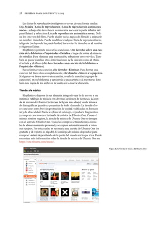      .
Las listas de reproducción inteligentes se crean de una forma similar.
Elija Música ‣ Lista de reproducción ‣ Lista de reproducción automática
nueva… o haga clic derecho en la zona área vacía en la parte inferior del
panel lateral y seleccione Lista de reproducción automática nueva. Deﬁ-
na los criterios del ﬁltro. Puede añadir varias reglas de ﬁltrado y asignarle
un nombre. Guárdela. Puede modiﬁcar cualquier lista de reproducción in-
teligente (incluyendo las predeﬁnidas) haciendo clic derecho en el nombre
y eligiendo Editar.
Rhythmbox permite valorar las canciones. Clic dereo sobre una can-
ción de la biblioteca ‣ Propiedades ‣ Detalles y haga clic sobre el número
de estrellas. Para eliminar una puntuación, seleccione cero estrellas. Tam-
bién se puede cambiar otras informaciones de la canción como el título,
el artista y el álbum (clic dereo sobre una canción de la biblioteca ‣
Propiedades ‣ Básico).
Para eliminar una canción, clic dereo ‣ Eliminar. Para borrar una
canción del disco duro completamente, clic dereo ‣ Mover a la papelera.
Si alguna vez desea mover una canción, resalte la canción (o grupo de
canciones) en su biblioteca y arrástrela a una carpeta o al escritorio. Esto
hará una copia de los archivos de audio en la nueva ubicación.
Tiendas de música
Rhythmbox dispone de un almacén integrado que le da acceso a un
inmenso catálogo de música con diversas opciones de licencias. La tien-
da de música de Ubuntu One (véase la ﬁgura más abajo) vende música
de discográﬁcas grandes y pequeñas de todo el mundo. La tienda ofre-
ce canciones -free (sin protección de copia) codiﬁcadas en formato
 de alta calidad. Puede explorar el catálogo, reproducir fragmentos,
y comprar canciones en la tienda de música de Ubuntu One. Como el
mismo nombre sugiere, la tienda de música de Ubuntu One se integra
con el servicio Ubuntu One. Todas las compras se transﬁeren a su nu-
be de almacenamiento personal y se copian automáticamente a todos
sus equipos. Por esta razón, es necesaria una cuenta de Ubuntu One (es
gratuita y el registro es rápido). El catálogo de música disponible para
comprar variará dependiendo de la parte del mundo en la que viva. Puede
encontrar más información sobre la tienda de música de Ubuntu One en
https://one.ubuntu.com/music/.
Figura 3.25: Tienda de música de Ubuntu One
 