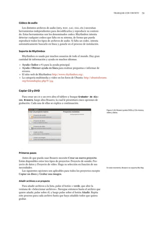    
Códecs de audio
Los distintos archivos de audio (, , , , etc.) necesitan
herramientas independientes para decodiﬁcarlos y reproducir su conteni-
do. Estas herramientas son los denominados codecs. Rhythmbox intenta
detectar cualquier codecs que falta en su sistema, de forma que pueda
reproducir todos los tipos de archivos de audio. Si falta un codec, intenta
automáticamente buscarlo en línea y guiarle en el proceso de instalación.
Soporte de Rhythmbox
Rhythmbox es usado por muchos usuarios de todo el mundo. Hay gran
cantidad de información y ayuda en muchos idiomas.
‣ Ayuda ‣ Índice o F1 para la ayuda principal.
‣ Ayuda ‣ Obtener ayuda en línea para realizar preguntas e informar de
errores.
‣ El sitio web de Rhythmbox http://www.rhythmbox.org/.
‣ La categoría multimedia y vídeo en los foros de Ubuntu: http://ubuntuforums.
org/forumdisplay.php?f=
Copiar CD y DVD
Para crear un  o un  abra el tablero y busque Grabador de dis-
cos Brasero, luego abra Brasero, la cual le presentará cinco opciones de
grabación. Cada una de ellas se explica a continuación.
Figura 3.26: Brasero graba DVDs y CDs música,
vídeo y datos.
Primeros pasos
Antes de que pueda usar Brasero necesite Crear un nuevo proyecto.
Están disponibles estos tres tipos de proyectos: Proyecto de sonido, Pro-
yecto de datos y Proyecto de vídeo. Haga su selección en función de sus
necesidades. En este momento, Brasero no soporta Blu-Ray.
Las siguientes opciones son aplicables para todos los proyectos excepto
Copiar un disco y Grabar una imagen.
Añadir archivos a un proyecto
Para añadir archivos a la lista, pulse el botón + verde, que abre la
ventana de «Seleccionar archivos». Navegue entonces hasta el archivo que
quiere añadir, pulse sobre él, y luego pulse sobre el botón Añadir. Repita
este proceso para cada archivo hasta que haya añadido todos que quiera
grabar.
 
