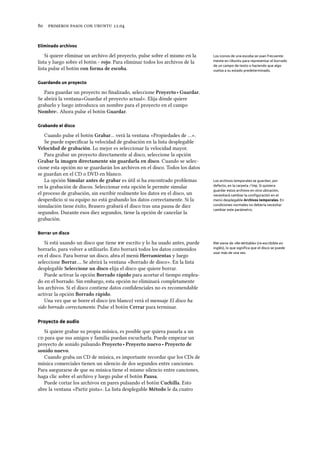      .
Eliminado archivos
Si quiere eliminar un archivo del proyecto, pulse sobre el mismo en la Los iconos de una escoba se usan frecuente-
mente en Ubuntu para representar el borrado
de un campo de texto o haciendo que algo
vuelva a su estado predeterminado.
lista y luego sobre el botón - rojo. Para eliminar todos los archivos de la
lista pulse el botón con forma de escoba.
Guardando un proyecto
Para guardar un proyecto no ﬁnalizado, seleccione Proyecto ‣ Guardar.
Se abrirá la ventana«Guardar el proyecto actual». Elija dónde quiere
grabarlo y luego introduzca un nombre para el proyecto en el campo
Nombre:. Ahora pulse el botón Guardar.
Grabando el disco
Cuando pulse el botón Grabar… verá la ventana «Propiedades de …».
Se puede especiﬁcar la velocidad de grabación en la lista desplegable
Velocidad de grabación. Lo mejor es seleccionar la velocidad mayor.
Para grabar un proyecto directamente al disco, seleccione la opción
Grabar la imagen directamente sin guardarla en disco. Cuando se selec-
cione esta opción no se guardarán los archivos en el disco. Todos los datos
se guardan en el CD o DVD en blanco.
La opción Simular antes de grabar es útil si ha encontrado problemas Los archivos temporales se guardan, por
defecto, en la carpeta /tmp. Si quisiera
guardar estos archivos en otra ubicación,
necesitará cambiar la conﬁguración en el
menú desplegable Archivos temporales. En
condiciones normales no debería necesitar
cambiar este parámetro.
en la grabación de discos. Seleccionar esta opción le permite simular
el proceso de grabación, sin escribir realmente los datos en el disco, un
desperdicio si su equipo no está grabando los datos correctamente. Si la
simulación tiene éxito, Brasero grabará el disco tras una pausa de diez
segundos. Durante esos diez segundos, tiene la opción de cancelar la
grabación.
Borrar un disco
Si está usando un disco que tiene  escrito y lo ha usado antes, puede RW viene de «Re-Writable» (re-escribible en
inglés), lo que signiﬁca que el disco se puede
usar más de una vez.
borrarlo, para volver a utilizarlo. Esto borrará todos los datos contenidos
en el disco. Para borrar un disco, abra el menú Herramientas y luego
seleccione Borrar…. Se abrirá la ventana «Borrado de disco». En la lista
desplegable Seleccione un disco elija el disco que quiere borrar.
Puede activar la opción Borrado rápido para acortar el tiempo emplea-
do en el borrado. Sin embargo, esta opción no eliminará completamente
los archivos. Si el disco contiene datos conﬁdenciales no es recomendable
activar la opción Borrado rápido.
Una vez que se borre el disco (en blanco) verá el mensaje El disco ha
sido borrado correctamente. Pulse el botón Cerrar para terminar.
Proyecto de audio
Si quiere grabar su propia música, es posible que quiera pasarla a un
 para que sus amigos y familia puedan escucharla. Puede empezar un
proyecto de sonido pulsando Proyecto ‣ Proyecto nuevo ‣ Proyecto de
sonido nuevo.
Cuando graba un CD de música, es importante recordar que los CDs de
música comerciales tienen un silencio de dos segundos entre canciones.
Para asegurarse de que su música tiene el mismo silencio entre canciones,
haga clic sobre el archivo y luego pulse el botón Pausa.
Puede cortar los archivos en pares pulsando el botón Cuilla. Esto
abre la ventana «Partir pista». La lista desplegable Método le da cuatro
 