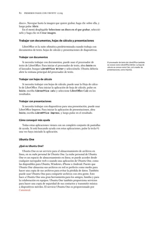      .
disco». Navegue hasta la imagen que quiere grabar, haga clic sobre ella, y
luego pulse Abrir.
En el menú desplegable Seleccione un disco en el que grabar, selecció-
nelo y haga clic en Crear imagen.
Trabajar con documentos, hojas de cálculo y presentaciones
LibreOﬃce es la suite oﬁmática predeterminada cuando trabaja con
documentos de texto, hojas de cálculo y presentaciones de diapositivas.
Trabajar con documentos
Si necesita trabajar con documentos, puede usar el procesador de El procesador de texto de LibreOﬃce también
se conoce como LibreOﬃce Writer. La hoja de
cálculo se conoce como Calc, y el creador de
presentaciones, como Impress.
texto de LibreOﬃce. Para iniciar el procesador de texto, abra Inicio en
el lanzador, busque LibreOffice Writer y selecciónelo. Ubuntu debería
abrir la ventana principal del procesador de texto.
Trabajar con hojas de cálculo
Si necesita trabajar con hojas de cálculo, puede usar la Hoja de cálcu-
lo de LibreOﬃce. Para iniciar la aplicación de hoja de cálculo, pulse en
Inicio, escriba libreoffice calc y seleccione LibreOﬃce Calc en los
resultados.
Trabajar con presentaciones
Si necesita trabajar con diapositivas para una presentación, puede usar
LibreOﬃce Impress. Para iniciar la aplicación de presentaciones, abra
Inicio, escriba LibreOffice Impress, y luego pulse en el resultado.
Cómo conseguir más ayuda
Todas estas aplicaciones vienen con un completo conjunto de pantallas
de ayuda. Si está buscando ayuda con estas aplicaciones, pulse la tecla F1
una vez haya iniciado la aplicación.
Ubuntu One
¿Qué es Ubuntu One?
Ubuntu One es un servicio para el almacenamiento de archivos en
línea, en su nube personal de Ubuntu One. La nube personal de Ubuntu
One es un espacio de almacenamiento en línea; se puede acceder desde
cualquier navegador web o usando una aplicación de Ubuntu One, como
las disponibles para Ubuntu, Windows, iPhone o Android. Puesto que
Ubuntu One almacena sus archivos en red es perfecto como medio para
hacer una copia de sus archivos para evitar la pérdida de datos. También
puede usar Ubuntu One para compartir archivos con otra gente. Esto
hace a Ubuntu One una gran herramienta para los amigos, familia y para
la colaboración en equipos. Ubuntu One también proporciona servicios
para hacer una copia de seguridad de sus contactos y transmitir música
a dispositivos móviles. El servicio Ubuntu One es proporcionado por
Canonical.
 