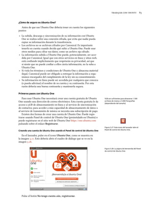    
¿Cómo de seguro es Ubuntu One?
Antes de que use Ubuntu One debería tener en cuenta los siguientes
puntos:
‣ La subida, descarga y sincronización de su información con Ubuntu
One se realiza sobre una conexión cifrada, que evita que nadie pueda
espiar su información durante la transferencia.
‣ Los archivos no se archivan cifrados por Canonical. Es importante
tenerlo en cuenta cuando decida qué subir a Ubuntu One. Puede usar
otros medios para cifrar sus datos, como un archivo zip cifrado.
‣ La información subida a Ubuntu One puede, potencialmente, ser acce-
dida por Canonical. Igual que con otros servicios en línea y sitios web,
está conﬁando implícitamente que respetarán su privacidad, así que
si siente que no puede conﬁar a ellos cierta información, no la suba a
Ubuntu One.
‣ Si viola los términos y condiciones de Ubuntu One y almacena material
ilegal, Canonical puede ser obligado a entregar la información a orga-
nismos encargados del cumplimiento de la ley sin su consentimiento.
‣ Su información en línea puede ser accedida por cualquiera que conozca
(o pueda adivinar) el nombre de su cuenta y su contraseña. Por esta
razón debería una buena contraseña y mantenerla segura.
Primeros pasos con Ubuntu One
Para usar Ubuntu One necesitará crear una cuenta gratuita de Ubuntu 5GB son suﬁcientes para almacenar 1.500
archivos de música o 5.000 fotografías
(dependiendo del tamaño).
One usando una dirección de correo electrónico. Esta cuenta gratuita le da
acceso a GB de almacenamiento en línea y al servicio de sincronización
de contactos; para acceder a más capacidad de almacenamiento de datos o
al servicio de transmisión de música se necesita una subscripción de pago.
Existen dos formas de crear una cuenta de Ubuntu One. Puede regis-
trarse usando Panel de control de Ubuntu One (preinstalado en Ubuntu) o
puede registrarse en el sitio web de Ubuntu One https://one.ubuntu.com
pulsando sobre el enlace Registrarse.
Figura 3.27: Este icono del lanzador abre el
Panel de control de Ubuntu One.
Creando una cuenta de Ubuntu One usando el Panel de control de Ubuntu One
En el lanzador, pulse en el icono Ubuntu One, como se muestra en
la imagen .. Esto debería abrir el cuadro de diálogo que se ve en la
imagen ..
Figura 3.28: La página de bienvenida del Panel
de control de Ubuntu One.
Pulse el botón No tengo cuenta aún, registrarme.
 