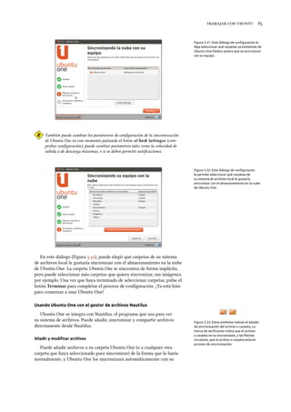    
Figura 3.31: Este diálogo de conﬁguración le
deja seleccionar qué carpetas ya existentes de
Ubuntu One folders quiere que se sincronicen
con su equipo.
También puede cambiar los parámetros de conﬁguración de la sincronización
de Ubuntu One en este momento pulsando el botón «Che Settings» (com-
probar conﬁguración); puede cambiar parámetros tales como la velocidad de
subida o de descarga máximas, o si se deben permitir notiﬁcaciones.
Figura 3.32: Este diálogo de conﬁguración
le permite seleccionar qué carpetas de
su sistema de archivos local le gustaría
sincronizar con el almacenamiento en la nube
de Ubuntu One.
En este diálogo (Figura .), puede elegir qué carpetas de su sistema
de archivos local le gustaría sincronizar con el almacenamiento en la nube
de Ubuntu One. La carpeta Ubuntu One se sincroniza de forma implícita,
pero puede seleccionar más carpetas que quiera sincronizar, sus imágenes,
por ejemplo. Una vez que haya terminado de seleccionar carpetas, pulse el
botón Terminar para completar el proceso de conﬁguración. ¡Ya está listo
para comenzar a usar Ubuntu One!
Usando Ubuntu One con el gestor de archivos Nautilus
Ubuntu One se integra con Nautilus, el programa que usa para ver
su sistema de archivos. Puede añadir, sincronizar y compartir archivos
directamente desde Nautilus.
Figura 3.33: Estos símbolos indican el estado
de sincronización del archivo o carpeta. La
marca de veriﬁcación indica que el archivo
o carpeta se ha sincronizado, y las ﬂechas
circulares, que el archivo o carpeta está en
proceso de sincronización.
Añadir y modiﬁcar archivos
Puede añadir archivos a su carpeta Ubuntu One (o a cualquier otra
carpeta que haya seleccionado para sincronizar) de la forma que lo haría
normalmente, y Ubuntu One los sincronizará automáticamente con su
 