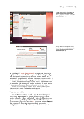    
Figura 3.35: Use el menú contextual de una
carpeta (clic derecho) para sincronizar o
dejar de sincronizar una carpeta con su nube
personal de Ubuntu One.
Figura 3.36: El panel de control de Ubuntu
One muestra qué carpetas de su sistema de
archivos están sincronizadas con su nube
personal de Ubuntu One.
de Ubuntu One en https://one.ubuntu.com. La primera vez que llegue a
la página web, necesitará identiﬁcarse pulsando el botón «Log in or Sign
up» (iniciar sesión o registrarse) en la esquina superior derecha de la
página. En la siguiente página, rellene su dirección de correo electrónico y
su contraseña de Ubuntu One, y luego pulse el botón Continuar.
Una vez que haya iniciado sesión, debería llegar al «Dashboard» (table-
ro de mandos). El «Dashboard» le muestra un resumen de su uso de datos
y le mantiene informado de las nuevas funciones de Ubuntu One.
Para ver sus archivos, pulse sobre el enlace «Files» (archivos) en la
barra de navegación de la parte superior de la página.
Descargar y subir archivos
Para acceder a sus archivos desde la IU web de Ubuntu One, puede
simplemente descargarlos desde su nube personal. Para descargar un
archivo, pulse sobre «More» (más) situado a la derecha del archivo, como
aparece en el navegador, luego pulse en «Download ﬁle» (descargar
archivo) como se muestra en la ﬁgura .. Al pulsar el botón «Download
ﬁle» comenzará la descarga del archivo mediante su navegador.
Si quiere hacer cambios al archivo o quiere añadir un nuevo archi-
 