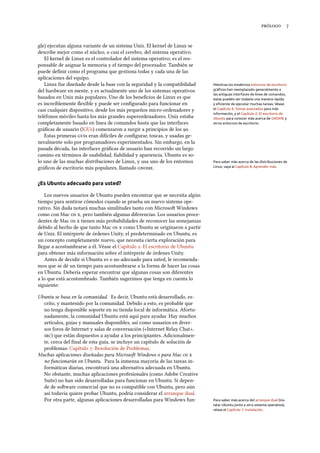  
gle) ejecutan alguna variante de un sistema Unix. El kernel de Linux se
describe mejor como el núcleo, o casi el cerebro, del sistema operativo.
El kernel de Linux es el controlador del sistema operativo; es el res-
ponsable de asignar la memoria y el tiempo del procesador. También se
puede deﬁnir como el programa que gestiona todas y cada una de las
aplicaciones del equipo.
Linux fue diseñado desde la base con la seguridad y la compatibilidad Mientras los modernos entornos de escritorio
gráﬁcos han reemplazado generalmente a
las antiguas interfaces de línea de comandos,
estas pueden ser todavía una manera rápida
y eﬁciente de ejecutar muchas tareas. Véase
el Capítulo 6: Temas avanzados para más
información, y el Capítulo 2: El escritorio de
Ubuntu para conocer más acerca de GNOME y
otros entornos de escritorio.
del hardware en mente, y es actualmente uno de los sistemas operativos
basados en Unix más populares. Uno de los beneﬁcios de Linux es que
es increíblemente ﬂexible y puede ser conﬁgurado para funcionar en
casi cualquier dispositivo, desde los más pequeños micro-ordenadores y
teléfonos móviles hasta los más grandes superordenadores. Unix estaba
completamente basado en línea de comandos hasta que las interfaces
gráﬁcas de usuario (IGUs) comenzaron a surgir a principios de los .
Estas primeras s eran difíciles de conﬁgurar, toscas, y usadas ge-
neralmente solo por programadores experimentados. Sin embargo, en la
pasada década, las interfaces gráﬁcas de usuario han recorrido un largo
camino en términos de usabilidad, ﬁabilidad y apariencia. Ubuntu es so-
lo uno de las muchas distribuciones de Linux, y usa uno de los entornos Para saber más acerca de las distribuciones de
Linux, vaya al Capítulo 8: Aprender más.gráﬁcos de escritorio más populares, llamado .
¿Es Ubuntu adecuado para usted?
Los nuevos usuarios de Ubuntu pueden encontrar que se necesita algún
tiempo para sentirse cómodos cuando se prueba un nuevo sistema ope-
rativo. Sin duda notará muchas similitudes tanto con Microso Windows
como con Mac  , pero también algunas diferencias. Los usuarios proce-
dentes de Mac   tienen más probabilidades de reconocer las semejanzas
debido al hecho de que tanto Mac   como Ubuntu se originaron a partir
de Unix. El intérprete de órdenes Unity, el predeterminado en Ubuntu, es
un concepto completamente nuevo, que necesita cierta exploración para
llegar a acostumbrarse a él. Véase el Capítulo : El escritorio de Ubuntu
para obtener más información sobre el intérprete de órdenes Unity.
Antes de decidir si Ubuntu es o no adecuado para usted, le recomenda-
mos que se dé un tiempo para acostumbrarse a la forma de hacer las cosas
en Ubuntu. Debería esperar encontrar que algunas cosas son diferentes
a lo que está acostumbrado. También sugerimos que tenga en cuenta lo
siguiente:
Ubuntu se basa en la comunidad. Es decir, Ubuntu está desarrollado, es-
crito, y mantenido por la comunidad. Debido a esto, es probable que
no tenga disponible soporte en su tienda local de informática. Afortu-
nadamente, la comunidad Ubuntu está aquí para ayudar. Hay muchos
artículos, guías y manuales disponibles, así como usuarios en diver-
sos foros de Internet y salas de conversación («Internet Relay Chat»,
) que están dispuestos a ayudar a los principiantes. Adicionalmen-
te, cerca del ﬁnal de esta guía, se incluye un capítulo de solución de
problemas: Capítulo : Resolución de Problemas.
Muchas aplicaciones diseñadas para Microso Windows o para Mac  
no funcionarán en Ubuntu. Para la inmensa mayoría de las tareas in-
formáticas diarias, encontrará una alternativa adecuada en Ubuntu.
No obstante, muchas aplicaciones profesionales (como Adobe Creative
Suite) no han sido desarrolladas para funcionar en Ubuntu. Si depen-
de de soware comercial que no es compatible con Ubuntu, pero aún
así todavía quiere probar Ubuntu, podría considerar el arranque dual.
Por otra parte, algunas aplicaciones desarrolladas para Windows fun- Para saber más acerca del arranque dual (ins-
talar Ubuntu junto a otro sistema operativo),
véase el Capítulo 1: Instalación.
 
