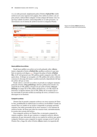      .
vo a su nube personal, simplemente pulse el botón «Upload ﬁle» (subir
archivo) en la zona superior de la página. Esto subirá el archivo a la car-
peta actual y sobrescribirá cualquier versión antigua del mismo. Una vez
que haya subido el archivo, estará disponible en su nube personal, y se
sincronizará con el sistema de archivos local de su máquina Ubuntu.
Figura 3.37: El botón «More» (más) de un
archivo en la IU web le da muchas opciones.
Hacer públicos los archivos
Puede hacer público un archivo en la web pulsando sobre «More»
(más) y eligiendo el botón «Publish ﬁle» (publicar archivo), lo que tam-
bién se muestra en la ﬁgura .. Después de pulsar el botón «Publish
ﬁle», la IU web generará una URL pública; puede compartir esta URL con
quién desee. Al dirigir un navegador a la URL pública del archivo, debería
comenzar la descarga del mismo o podría mostrarlo, dependiendo del tipo
de archivo del que se trate.
Puede volver a convertir un archivo en privado en cualquier momento
pulsando el botón «Stop publishing» (detener publicación) situado a la
izquierda de la URL pública. Después de que pulse el botón «Stop pu-
blishing» el campo de la URL pública desaparecerá, y la URL dejará de
funcionar. Si alguien intenta usar la URL pública de un archivo que se
ha convertido en privado recibirá un mensaje de error y el ﬁchero ni se
descargará ni se mostrará.
Compartir archivos
Ubuntu One le permite compartir archivos con otros usuarios de Ubun-
tu One, posibilitando la colaboración en archivos con facilidad. Cuando un
usuario hace un cambio en un archivo compartido se propaga automáti-
camente a las nubes personales de los otros usuarios y a sus sistemas de
archivos locales, de forma que todos los usuarios tiene, automáticamente,
la versión más reciente del archivo.
Para compartir archivos en Ubuntu One, es necesario compartir la
carpeta completa. Antes de que comience a compartir archivos, debería
asegurarse de que únicamente están en esa carpeta los archivos que quiere
compartir. Entonces, para compartir la carpeta, navegue en la IU web de
Ubuntu One, y haga clic sobre el botón «More» (más) a la izquierda del
 