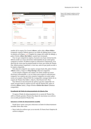    
Figura 3.38: Compartir carpetas con otros
usuarios hace sencilla la colaboración en
archivos.
nombre de la carpeta. En el menú «More», pulse sobre «Share folder»
(compartir carpeta). Debería aparecer un cuadro de diálogo parece al que
se muestra en la ﬁgura .. Complete los campos del cuadro de diálogo, y
pulse el botón «Share this folder» cuando haya terminado.
Una vez que comparta la carpeta, el usuario con el que intenta hacerlo
debería recibir un correo electrónico informándole de que usted quiere
compartir el archivo. Él deberá aceptar la solicitud de compartición. Si la
dirección de correo que ha proporcionado no tiene una cuenta de Ubuntu
One, deberá primero registrarse y crear una, antes de que pueda acceder a
la carpeta compartida.
Para dejar de compartir una carpeta, navegue hasta ella, pulse el botón
«More» (más), y luego en «Stop sharing» (dejar de compartir).
Si otro usuario comparte una carpeta con usted, recibirá un correo
electrónico informándole, y con un enlace para aceptar la solicitud para
compartir. Las carpetas que otros usuarios comparten con usted, apare-
cerán en la carpeta «Shared With Me» (compartido conmigo) dentro de su
carpeta de Ubuntu One folder (~/Ubuntu One/Shared With Me/).
Para detener la sincronización de archivos que han compartido con
usted, navegue hasta la carpeta en la IU web de Ubuntu One, pulse en
el botón «More» (más), y luego el botón «Delete this share» (eliminar
compartido).
Excediendo del límite de almacenamiento de Ubuntu One
Si supera el límite de almacenamiento de su cuenta de Ubuntu One,
GB es el límite gratuito, Ubuntu One dejará de sincronizar sus archivos
con su nube personal de Ubuntu One.
Solucionar un límite de almacenamiento excedido
Puede hacer varias cosas para solucionar un límite de almacenamiento
excedido. Entre ellas están:
‣ Borre todos los archivos que ya no necesite. Es bueno hacer limpieza de
archivos antiguos.
 