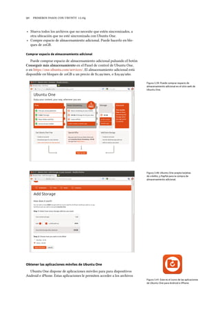      .
‣ Mueva todos los archivos que no necesite que estén sincronizados, a
otra ubicación que no esté sincronizada con Ubuntu One.
‣ Compre espacio de almacenamiento adicional. Puede hacerlo en blo-
ques de GB.
Comprar espacio de almacenamiento adicional
Puede comprar espacio de almacenamiento adicional pulsando el botón
Conseguir más almacenamiento en el Panel de control de Ubuntu One,
o en https://one.ubuntu.com/services/. El almacenamiento adicional está
disponible en bloques de GB a un precio de $./mes, o $./año.
Figura 3.39: Puede comprar espacio de
almacenamiento adicional en el sitio web de
Ubuntu One.
Figura 3.40: Ubuntu One acepta tarjetas
de crédito, y PayPal para la compra de
almacenamiento adicional.
Obtener las aplicaciones móviles de Ubuntu One
Figura 3.41: Este es el icono de las aplicaciones
de Ubuntu One para Android e iPhone.
Ubuntu One dispone de aplicaciones móviles para para dispositivos
Android e iPhone. Estas aplicaciones le permiten acceder a los archivos
 