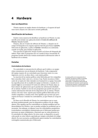 4 Hardware
Usar sus dispositivos
Ubuntu soporta un amplio abanico de hardware, y el soporte de hard-
ware nuevo mejora con cada nueva versión publicada.
Identiﬁcación del hardware
Existen varias maneras de identiﬁcar su hardware en Ubuntu. La más
sencilla sería instalar una aplicación desde el Centro de soware de
Ubuntu, llamada Sysinfo.
Primero, abra el «Centro de soware de Ubuntu», y después use el
campo de búsqueda en la esquina superior derecha para buscar sysinfo.
Seleccione la aplicación, y pulse en Instalar. Introduzca su contraseña
cuando se le pida, para instalar la aplicación.
Para ejecutar la aplicación, busque Sysinfo en la barra de búsqueda del
tablero. Pulse sobre el programa una vez cuando lo haya encontrado. El
programa Sysinfo abrirá una ventana mostrando la información sobre el
hardware de su sistema.
Pantallas
Controladores de hardware
Un controlador es una porción de soware que le indica a su equipo
cómo comunicarse con un elemento de hardware. Cada componente
del equipo requiere de un controlador para funcionar, tanto si es una
impresora, un , un disco duro, o una tarjeta gráﬁca.
La mayoría de las tarjetas gráﬁcas están fabricadas por tres compañías Su tarjeta gráﬁca es el componente de su
ordenador que genera la salida a la pantalla.
Tanto si está viendo vídeos en YouTube,
viendo DVDs, o simplemente disfrutando de
suaves efectos de transición cuando maximiza
o minimiza las ventanas, su tarjeta gráﬁca está
haciendo el trabajo duro entre bastidores.
bien conocidas: Intel, /, y  Corp. Puede encontrar el fabri-
cante de su tarjeta de vídeo mirando en el manual de su equipo, buscando
las especiﬁcaciones de su modelo de equipo en Internet, o usando el co-
mando lspci en un terminal. El Centro de soware de Ubuntu aloja un
buen número de aplicaciones que le puedan dar información detallada
de su sistema. SysInfo es uno de esos programas que puede usar para en-
contrar información relevante de los dispositivos de su sistema. Ubuntu
incluye, tal como viene, soporte para tarjetas gráﬁcas fabricadas por las
citadas compañías y muchas otras. Esto signiﬁca que no tiene que preo-
cuparse de buscar e instalar los controladores, ya que Ubuntu se ocupa de
todo.
En línea con la ﬁlosofía de Ubuntu, los controladores que se usan,
de forma predeterminada, para los dispositivos gráﬁcos son de código
abierto. Esto signiﬁca que los controladores se pueden modiﬁcar por los
desarrolladores de Ubuntu y que se pueden arreglar los problemas que se
encuentre. Sin embargo, en algunos casos los controladores propietarios
(controladores restringidos) suministrados por el fabricante pueden pro-
porcionar un mejor rendimiento o funciones que no están presentes en
el controlador de código abierto. En otros casos, su dispositivo en parti-
cular puede no estar todavía soportado por ningún controlador de código
abierto. En esos escenarios, posiblemente quiera instalar los controladores
restringidos suministrados por el fabricante.
 