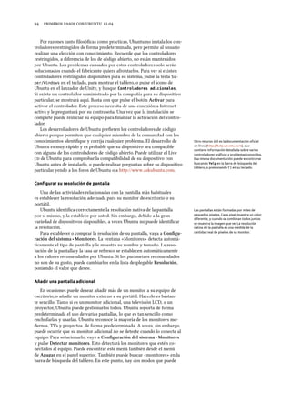      .
Por razones tanto ﬁlosóﬁcas como prácticas, Ubuntu no instala los con-
troladores restringidos de forma predeterminada, pero permite al usuario
realizar una elección con conocimiento. Recuerde que los controladores
restringidos, a diferencia de los de código abierto, no están mantenidos
por Ubuntu. Los problemas causados por estos controladores solo serán
solucionados cuando el fabricante quiera afrontarlos. Para ver si existen
controladores restringidos disponibles para su sistema, pulse la tecla Sú-
per/Windows en el teclado, para mostrar el tablero, o pulse el icono de
Ubuntu en el lanzador de Unity, y busque Controladores adicionales.
Si existe un controlador suministrado por la compañía para su dispositivo
particular, se mostrará aquí. Basta con que pulse el botón Activar para
activar el controlador. Este proceso necesita de una conexión a Internet
activa y le preguntará por su contraseña. Una vez que la instalación se
complete puede reiniciar su equipo para ﬁnalizar la activación del contro-
lador.
Los desarrolladores de Ubuntu preﬁeren los controladores de código
abierto porque permiten que cualquier miembro de la comunidad con los
conocimientos identiﬁque y corrija cualquier problema. El desarrollo de
Ubuntu es muy rápido y es probable que su dispositivo sea compatible
con alguno de los controladores de código abierto. Puede utilizar el Live
 de Ubuntu para comprobar la compatibilidad de su dispositivo con
Ubuntu antes de instalarlo, o puede realizar preguntas sobre su dispositivo
particular yendo a los foros de Ubuntu o a http://www.askubuntu.com.
Otro recurso útil es la documentación oﬁcial
en línea (http://help.ubuntu.com), que
contiene información detallada sobre varios
controladores gráﬁcos y problemas conocidos.
Esa misma documentación puede encontrarse
buscando Yelp en la barra de búsqueda del
tablero, o presionando F1 en su teclado.
Conﬁgurar su resolución de pantalla
Una de las actividades relacionadas con la pantalla más habituales
es establecer la resolución adecuada para su monitor de escritorio o su
portátil.
Ubuntu identiﬁca correctamente la resolución nativa de la pantalla Las pantallas están formadas por miles de
pequeños píxeles. Cada píxel muestra un color
diferente, y cuando se combinan todos juntos
se muestra la imagen que ve. La resolución
nativa de la pantalla es una medida de la
cantidad real de píxeles de su monitor.
por sí mismo, y la establece por usted. Sin embargo, debido a la gran
variedad de dispositivos disponibles, a veces Ubuntu no puede identiﬁcar
la resolución.
Para establecer o comprar la resolución de su pantalla, vaya a Conﬁgu-
ración del sistema ‣ Monitores. La ventana «Monitores» detecta automá-
ticamente el tipo de pantalla y le muestra su nombre y tamaño. La reso-
lución de la pantalla y la tasa de refresco se establecen automáticamente
a los valores recomendados por Ubuntu. Si los parámetros recomendados
no son de su gusto, puede cambiarlos en la lista desplegable Resolución,
poniendo el valor que desee.
Añadir una pantalla adicional
En ocasiones puede desear añadir más de un monitor a su equipo de
escritorio, o añadir un monitor externo a su portátil. Hacerlo es bastan-
te sencillo. Tanto si es un monitor adicional, una televisión LCD, o un
proyector, Ubuntu puede gestionarlos todos. Ubuntu soporta de forma
predeterminada el uso de varias pantallas, lo que es tan sencillo como
enchufarlas y usarlas. Ubuntu reconoce la mayoría de los monitores mo-
dernos, TVs y proyectos, de forma predeterminada. A veces, sin embargo,
puede ocurrir que su monitor adicional no se detecte cuando lo conecte al
equipo. Para solucionarlo, vaya a Conﬁguración del sistema ‣ Monitores
y pulse Detectar monitores. Esto detectará los monitores que estén co-
nectados al equipo. Puede encontrar este menú también desde el menú
de Apagar en el panel superior. También puede buscar «monitores» en la
barra de búsqueda del tablero. En este punto, hay dos modos que puede
 