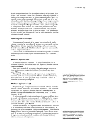  
activar para los monitores. Una opción es extender el escritorio a lo largo
de dos o más monitores. Esto es particularmente útil si está trabajando en
varios proyectos y necesita tener un ojo en cada uno de ellos a la vez. La
segunda opción es hacer un espejo del escritorio en cada uno de los mo-
nitores. Esto es útil si está usando un portátil para hacer una presentación
en una pantalla más grande o en un proyector. Para activar esta opción
marque la casilla junto a Espejar monitores y pulse Aplicar para guardar
la conﬁguración. Se le mostrará una notiﬁcación preguntándole si desea
mantener la conﬁguración actual o volver a la anterior. Haga clic para
mantener la conﬁguración actual. A partir de Ubuntu ., también pue-
de elegir si quiere que el lanzador de Unity se muestre en ambas pantallas
o únicamente en la primaria.
Conectar y usar su impresora
Ubuntu soporta la mayoría de las nuevas impresoras. Puede añadir,
eliminar y cambiar las propiedades de las impresoras navegando por Con-
ﬁguración del sistema ‣ Impresión. También puede buscar «impresión»
desde la barra de búsqueda del tablero. Al abrir Impresión se mostrará la
ventana «Impresión-localhost».
Cuando quiera añadir una impresora, necesitará asegurarse de que está
encendida y conectada a su equipo mediante un cable  o conectada a
su red.
Añadir una impresora local
Si tiene una impresora conectada a su equipo con un cable  se
denomina impresora local. Puede añadir una impresora pulsando el botón
Añadir impresora.
En el panel izquierdo de la ventana «Nueva impresora» aparecerán
todas las impresoras que pueden instalarse. Seleccione la que desee y
pulse Adelante.
Ahora puede indicar el nombre de la impresora, la descripción y la Si su impresora puede imprimir automática-
mente a doble cara, probablemente dispondrá
de un duplexor. Consulte las instrucciones
de su impresora si no está seguro. Si tiene
un duplexor, asegúrese de marcar la casilla
Duplexor instalado y luego pulse el botón
Siguiente.
ubicación. Cada uno de estos campos le deberían recordar la impresora
de la que se trata, de forma que pueda elegir la adecuada a la hora de
imprimir. Finalmente, pulse Aplicar.
Añadir una impresora a la red
Asegúrese de que su impresora está conectada a la red, bien mediante
un cable Ethernet, o mediante una conexión inalámbrica y está encendida.
Puede añadir una impresora pulsando el botón Añadir impresora. Se
abrirá la ventana «Impresora nueva». Pulse sobre el signo «+» junto a
Impresora de red.
Si su impresora es detectada automáticamente, aparecerá debajo de Im-
presora de red. Pulse en el nombre y después en Adelante. En los campos
de texto puede asignar un nombre a la impresora, una descripción y su
ubicación. Estos datos deben permitir identiﬁcarla fácilmente a la hora de
imprimir. Por último, pulse Aplicar.
También puede añadir una impresora de red introduciendo la dirección
 de la impresora. Seleccione «Buscar impresora de red», introduzca la
dirección  de la impresora en el campo que dice Equipo: y pulse el botón
Buscar. Ubuntu buscará la impresora y la añadirá. Ubuntu detecta la ma-
yoría de las impresoras de forma automática. Si Ubuntu no puede detectar
la impresora automáticamente, le pedirá que introduzca el fabricante y
número de modelo de la impresora.
La impresora predeterminada es aquella que
selecciona automáticamente cuando imprime
un archivo. Para establecer una impresora
como la predeterminada, haga clic derecho
sobre la impresora deseada y seleccione
Establecer como predeterminada.
 
