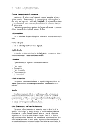      .
Cambiar las opciones de la impresora
Las opciones de la impresora le permite cambiar la calidad de impre-
sión, el tamaño y el tipo de papel. Se pueden cambiar haciendo clic dere-
cho sobre una impresora y eligiendo Propiedades. Se mostrará la ventana
«Propiedades de la impresora»; en el panel izquierdo seleccione Opciones
de la impresora.
Puede cambiar los ajustes mediante las listas desplegables. A continua-
ción se incluye la descripción de algunos de ellos.
Tamaño del papel
Este es el tamaño del papel que puede poner en la bandeja de su impre-
sora.
Fuente del papel
Esta es la bandeja de donde viene el papel.
Modelo de color
Es muy útil si quiere imprimir en escala de grises para ahorrar tinta, o
imprimir en color, o escala de grises invertida.
Tipo medio
Dependiendo de la impresora puede cambiar entre:
‣ Papel plano
‣ Automático
‣ Papel fotográﬁco
‣ Film transparente
‣  o  media
Calidad de impresión
Esto permite controlar cuánta tinta se emplea al imprimir, desde Bo-
rrador que el mínimo, hasta Fotografías de alta resolución que es el
máximo.
Sonido
Ubuntu normalmente detecta el hardware de audio del sistema de
forma automáticamente durante la instalación. El audio en Ubuntu lo
proporciona un servidor de sonido llamada PulseAudio. Las preferencias
de sonido son fácilmente conﬁgurables con la ayuda de un  muy fácil
de usar, y que viene preinstalado con Ubuntu.
Icono de volumen y preferencias de sonido
El icono de volumen, situado en la esquina superior derecha de la
pantalla, proporciona un acceso rápido a un número de funciones rela-
cionadas con el audio. Cuando haga clic sobre el icono de volumen se
le presentarán cuatro opciones: una opción para silenciar, la primera
por arriba; un control deslizante que puede mover horizontalmente para
subir/bajar el volumen; un atajo para el reproductor de música prede-
terminado, Rhythmbox; y una opción para acceder a la conﬁguración de
 