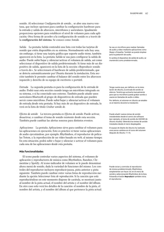  
sonido. Al seleccionar Conﬁguración de sonido… se abre una nueva ven-
tana, que incluye opciones para cambiar la conﬁguración hardware para
la entrada y salida de altavoces, micrófonos y auriculares. Igualmente
proporciona opciones para establecer el nivel de volumen para cada apli-
cación. Otra forma de acceder a la conﬁguración de sonido es a través de
la conﬁguración del sistema. Se conoce como Sonido.
Salida La pestaña Salida contendrá una lista con todas las tarjetas de Se usa un micrófono para realizar llamadas
de audio y vídeo mediante aplicaciones como
Skype o Empathy. También se puede emplear
para la grabación de audio.
sonido que estén disponibles en su sistema. Normalmente solo hay una;
sin embargo, si tiene una tarjeta gráﬁca que soporte audio , también
aparecerá en la lista. La pestaña Salida se usa para conﬁgurar la salida de Si cambia el dispositivo de salida de audio, se
mantendrá como predeterminado.audio. Puede subir/bajar y silenciar/activar el volumen de salida, así como
seleccionar el dispositivo de salida predeterminado. Si tiene más de un dis-
positivo de salida, aparecerá en la lista de la sección «Reproducir sonido
a través de». Se seleccionará el hardware de salida predeterminado, que
se detecta automáticamente por Ubuntu durante la instalación. Esta sec-
ción también le permite cambiar el balance del sonido entre los altavoces
izquierdo y derecho de su equipo de escritorio o portátil.
Entrada La segunda pestaña es para la conﬁguración de la entrada de Tenga cuenta que, por defecto, en la insta-
lación de Ubuntu, la entrada de sonido se
silencia. Tendrá que activarla manualmente
para que su micrófono pueda grabar sonido o
usarse en llamadas de audio o vídeo.
audio. Podrá usar esta sección cuando tenga un micrófono integrado en
su sistema, o si ha conectado uno externo. También puede añadir unos
auriculares Bluetooth al grupo de dispositivos de entrada que pueden
servir como micrófono. Puede subir/bajar y silenciar/activar el volumen
de entrada desde esta pestaña. Si hay más de un dispositivo de entrada, lo
verá en la lista de título Grabar sonido de.
Por defecto, el volumen en Ubuntu se estable-
ce al máximo durante la instalación.
Efectos de sonido La tercera pestaña es Efectos de sonido. Puede activar, Puede añadir nuevos temas de sonido
instalándoles desde el centro de software
(por ejemplo, el tema de sonido de GNOME de
Ubuntu Studio). Obtendrá los temas de sonido
instalados desde el menú desplegable.
desactivar, o cambiar el tema de sonido existente desde esta sección.
También puede cambiar las alertas sonoras para distintos eventos.
Aplicaciones La pestaña Aplicaciones sirve para cambiar el volumen para El equipo de diseño de Ubuntu ha realizado
unos pocos cambios en el icono del volumen
después de Ubuntu 11.10.
las aplicaciones en ejecución. Esto es práctico si tiene varias aplicaciones
de audio ejecutándose, por ejemplo, Rhythmbox, el reproductor de pelícu-
las Totem, y la reproducción de un vídeo basado en web, al mismo tiempo.
En esta situación, podrá subir o bajar y silenciar o activar el volumen para
cada una de las aplicaciones desde esta pestaña.
Más funcionalidades
El icono puede controlar varios aspectos del sistema, el volumen de
aplicación y reproductores de música como Rhythmbox, Banshee, Cle-
mentine y Spotify. Al icono indicador de volumen se le puede denominar
ahora menú de sonido, dada la variedad de funciones del mismo. Los con- Puede iniciar y controlar el reproductor
de música predeterminado, Rhythmbox,
simplemente con hacer clic en el menú de
sonido y seleccionando Rhythmbox de la lista.
Pulsando el botón Reproducir también inicia
el reproductor.
troles del reproductor incluyen reproducir/pausa, pista anterior y pista
siguiente. También puede cambiar entre varias listas de reproducción me-
diante la opción Seleccionar lista de reproducción. Si la canción que está
reproduciéndose en este momento dispone de carátula, se mostrará junto
al nombre de la pista actual, el nombre del artista y el nombre del álbum.
En otro caso solo verá los detalles de la canción: el nombre de la pista, el
nombre del artista, y el nombre del álbum al que pertenece la pista actual.
 