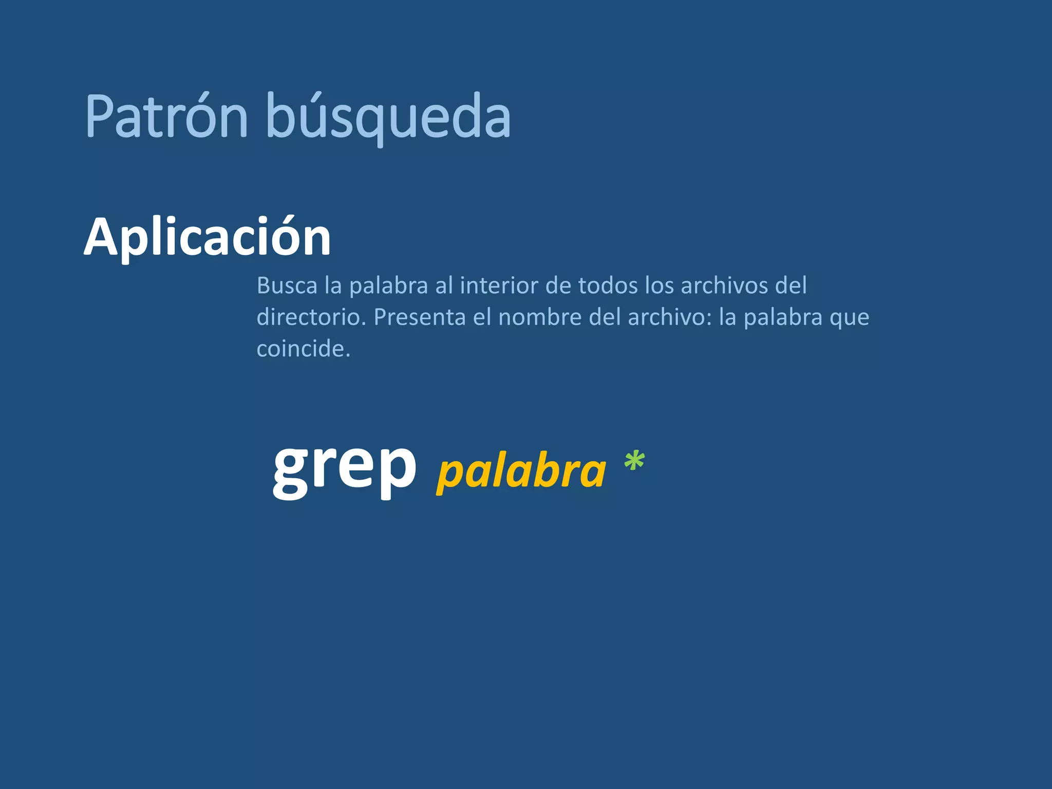 Patrón búsqueda
grep palabra *
Busca la palabra al interior de todos los archivos del
directorio. Presenta el nombre del archivo: la palabra que
coincide.
Aplicación
 