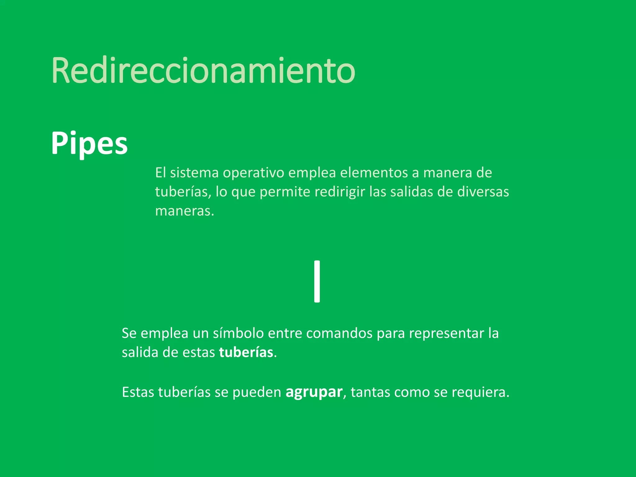 Redireccionamiento
|
El sistema operativo emplea elementos a manera de
tuberías, lo que permite redirigir las salidas de diversas
maneras.
Pipes
Se emplea un símbolo entre comandos para representar la
salida de estas tuberías.
Estas tuberías se pueden agrupar, tantas como se requiera.
 