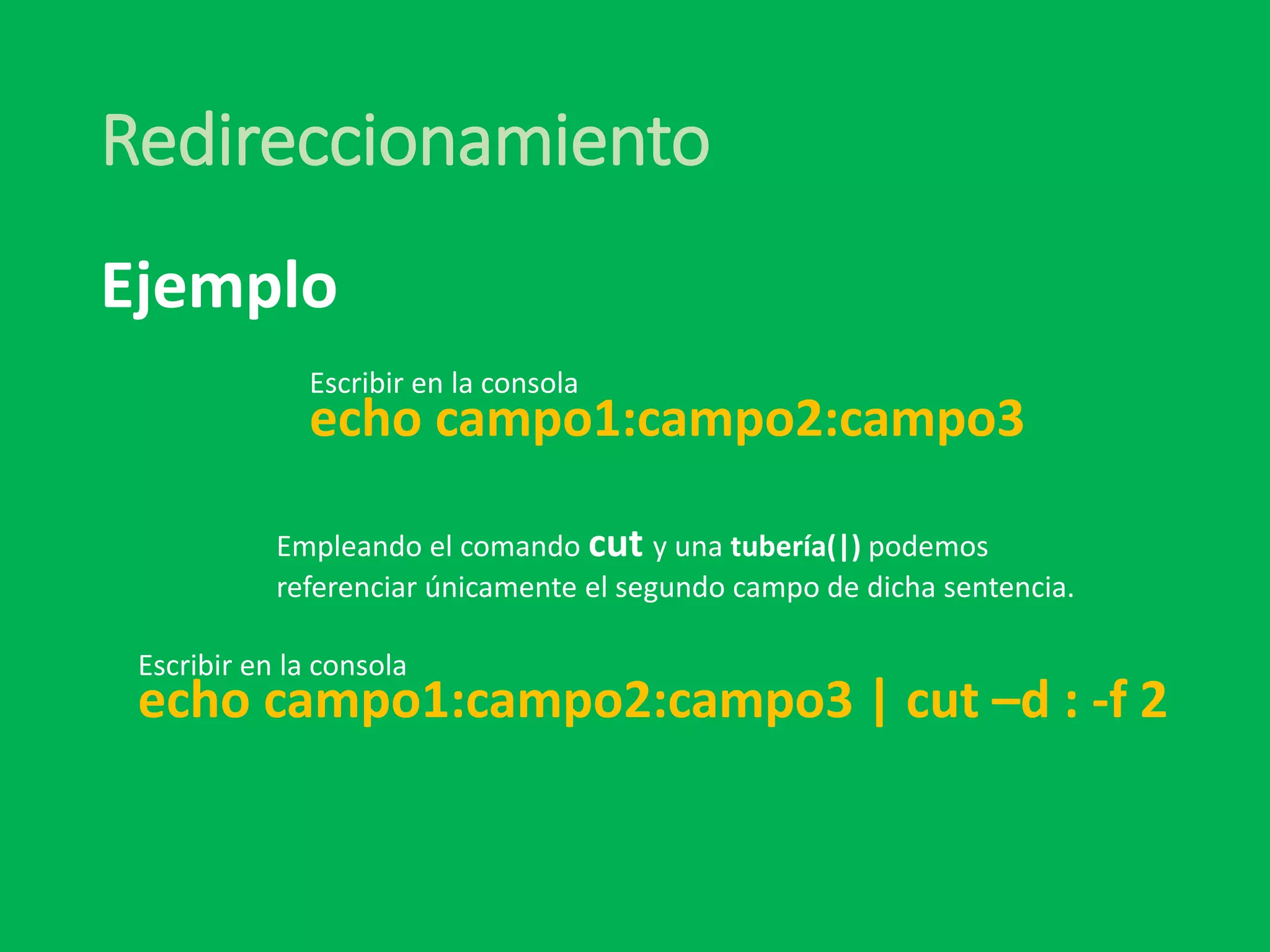 Redireccionamiento
echo campo1:campo2:campo3
Ejemplo
Empleando el comando cut y una tubería(|) podemos
referenciar únicamente el segundo campo de dicha sentencia.
Escribir en la consola
echo campo1:campo2:campo3 | cut –d : -f 2
Escribir en la consola
 