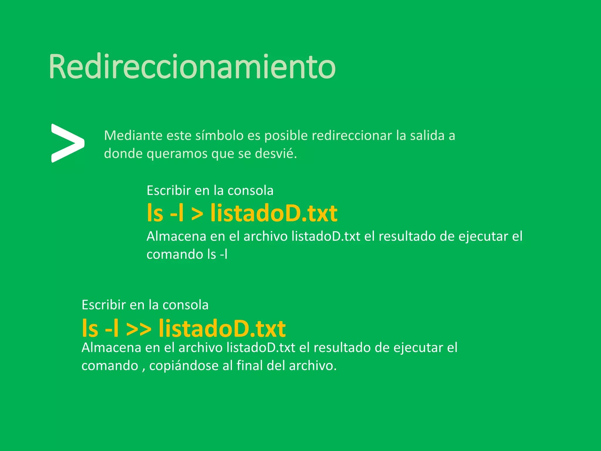 Redireccionamiento
ls -l > listadoD.txt
>
Almacena en el archivo listadoD.txt el resultado de ejecutar el
comando ls -l
Escribir en la consola
ls -l >> listadoD.txt
Escribir en la consola
Mediante este símbolo es posible redireccionar la salida a
donde queramos que se desvié.
Almacena en el archivo listadoD.txt el resultado de ejecutar el
comando , copiándose al final del archivo.
 
