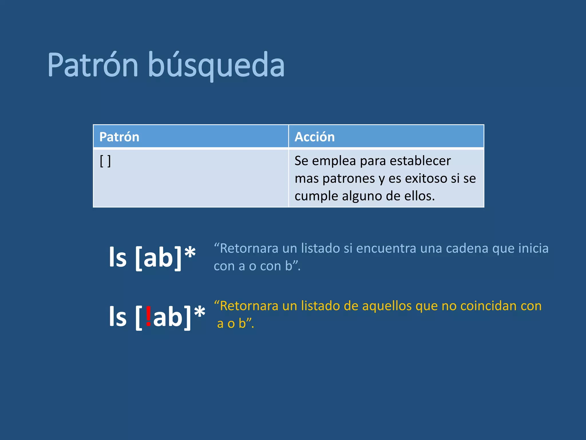 Patrón búsqueda
Patrón Acción
[ ] Se emplea para establecer
mas patrones y es exitoso si se
cumple alguno de ellos.
ls [ab]* “Retornara un listado si encuentra una cadena que inicia
con a o con b”.
ls [!ab]*
“Retornara un listado de aquellos que no coincidan con
a o b”.
 