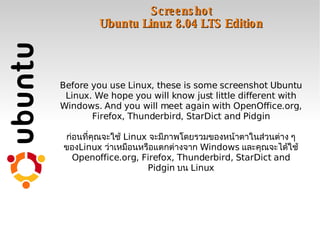Screenshot Ubuntu Linux 8.04 LTS Edition Before you use Linux, these is some screenshot Ubuntu Linux. We hope you will know just little different with Windows. And you will meet again with OpenOffice.org, Firefox, Thunderbird, StarDict and Pidgin ก่อนที่คุณจะใช้  Linux  จะมีภาพโดยรวมของหน้าตาในส่วนต่าง ๆ ของ Linux  ว่าเหมือนหรือแตกต่างจาก  Windows  และคุณจะได้ใช้  Openoffice.org, Firefox, Thunderbird, StarDict and Pidgin  บน  Linux 
