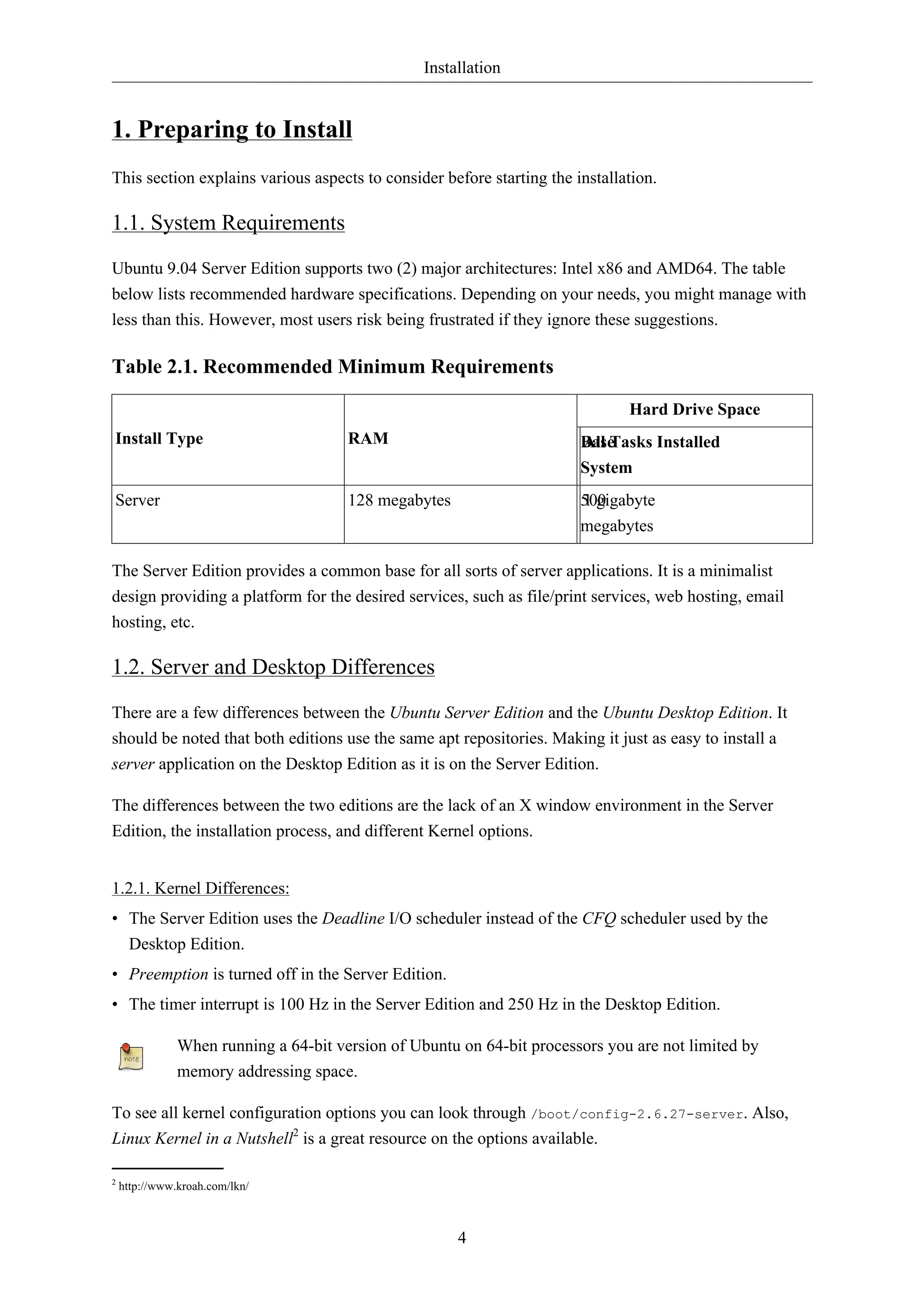 Installation 
4 
1. Preparing to Install 
This section explains various aspects to consider before starting the installation. 
1.1. System Requirements 
Ubuntu 9.04 Server Edition supports two (2) major architectures: Intel x86 and AMD64. The table 
below lists recommended hardware specifications. Depending on your needs, you might manage with 
less than this. However, most users risk being frustrated if they ignore these suggestions. 
Table 2.1. Recommended Minimum Requirements 
Hard Drive Space 
Install Type RAM Base 
All Tasks Installed 
System 
Server 128 megabytes 500 
1 gigabyte 
megabytes 
The Server Edition provides a common base for all sorts of server applications. It is a minimalist 
design providing a platform for the desired services, such as file/print services, web hosting, email 
hosting, etc. 
1.2. Server and Desktop Differences 
There are a few differences between the Ubuntu Server Edition and the Ubuntu Desktop Edition. It 
should be noted that both editions use the same apt repositories. Making it just as easy to install a 
server application on the Desktop Edition as it is on the Server Edition. 
The differences between the two editions are the lack of an X window environment in the Server 
Edition, the installation process, and different Kernel options. 
1.2.1. Kernel Differences: 
• The Server Edition uses the Deadline I/O scheduler instead of the CFQ scheduler used by the 
Desktop Edition. 
• Preemption is turned off in the Server Edition. 
• The timer interrupt is 100 Hz in the Server Edition and 250 Hz in the Desktop Edition. 
When running a 64-bit version of Ubuntu on 64-bit processors you are not limited by 
memory addressing space. 
To see all kernel configuration options you can look through /boot/config-2.6.27-server. Also, 
Linux Kernel in a Nutshell2 is a great resource on the options available. 
2 http://www.kroah.com/lkn/ 
 