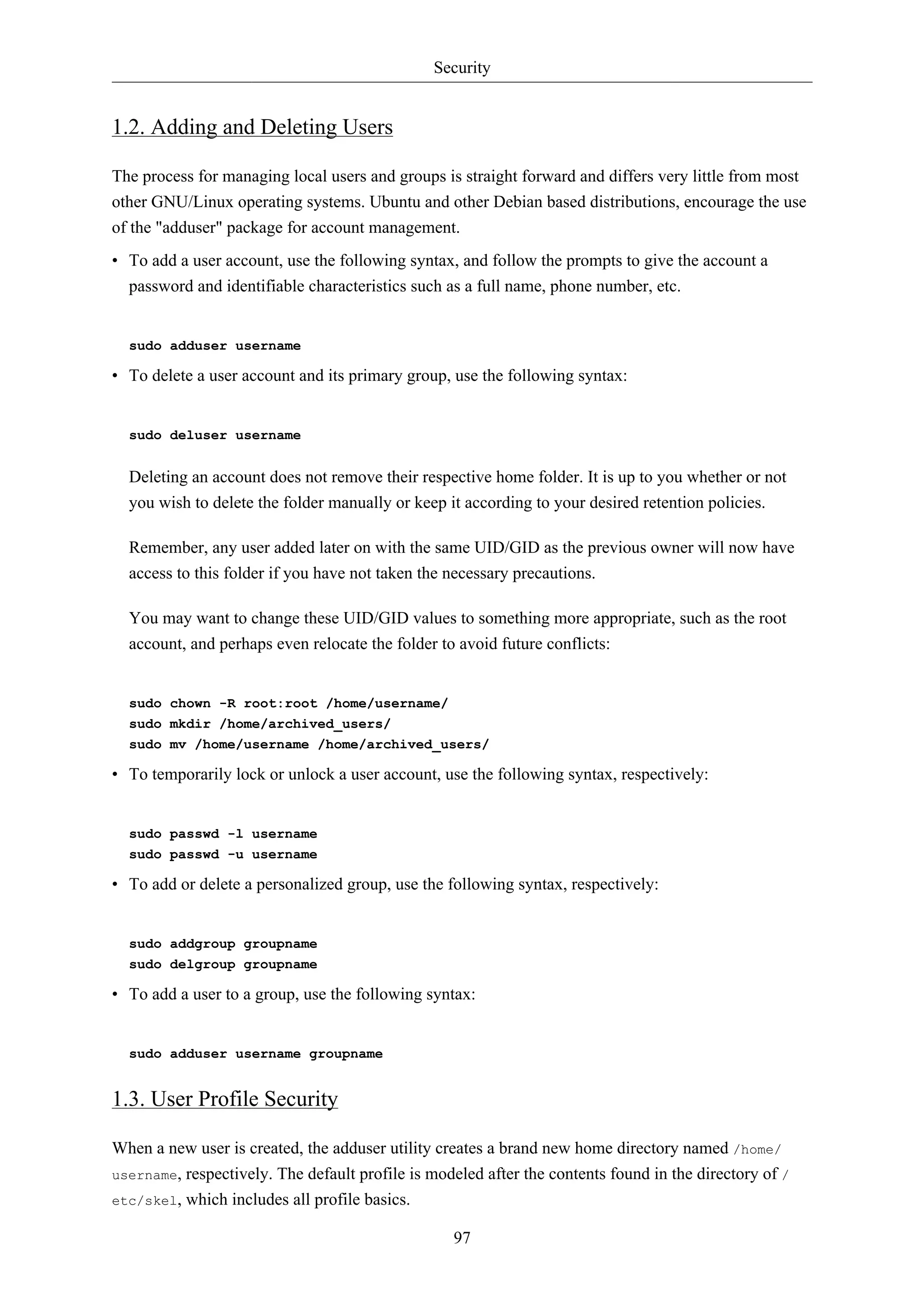 Security 
97 
1.2. Adding and Deleting Users 
The process for managing local users and groups is straight forward and differs very little from most 
other GNU/Linux operating systems. Ubuntu and other Debian based distributions, encourage the use 
of the "adduser" package for account management. 
• To add a user account, use the following syntax, and follow the prompts to give the account a 
password and identifiable characteristics such as a full name, phone number, etc. 
sudo adduser username 
• To delete a user account and its primary group, use the following syntax: 
sudo deluser username 
Deleting an account does not remove their respective home folder. It is up to you whether or not 
you wish to delete the folder manually or keep it according to your desired retention policies. 
Remember, any user added later on with the same UID/GID as the previous owner will now have 
access to this folder if you have not taken the necessary precautions. 
You may want to change these UID/GID values to something more appropriate, such as the root 
account, and perhaps even relocate the folder to avoid future conflicts: 
sudo chown -R root:root /home/username/ 
sudo mkdir /home/archived_users/ 
sudo mv /home/username /home/archived_users/ 
• To temporarily lock or unlock a user account, use the following syntax, respectively: 
sudo passwd -l username 
sudo passwd -u username 
• To add or delete a personalized group, use the following syntax, respectively: 
sudo addgroup groupname 
sudo delgroup groupname 
• To add a user to a group, use the following syntax: 
sudo adduser username groupname 
1.3. User Profile Security 
When a new user is created, the adduser utility creates a brand new home directory named /home/ 
username, respectively. The default profile is modeled after the contents found in the directory of / 
etc/skel, which includes all profile basics. 
 