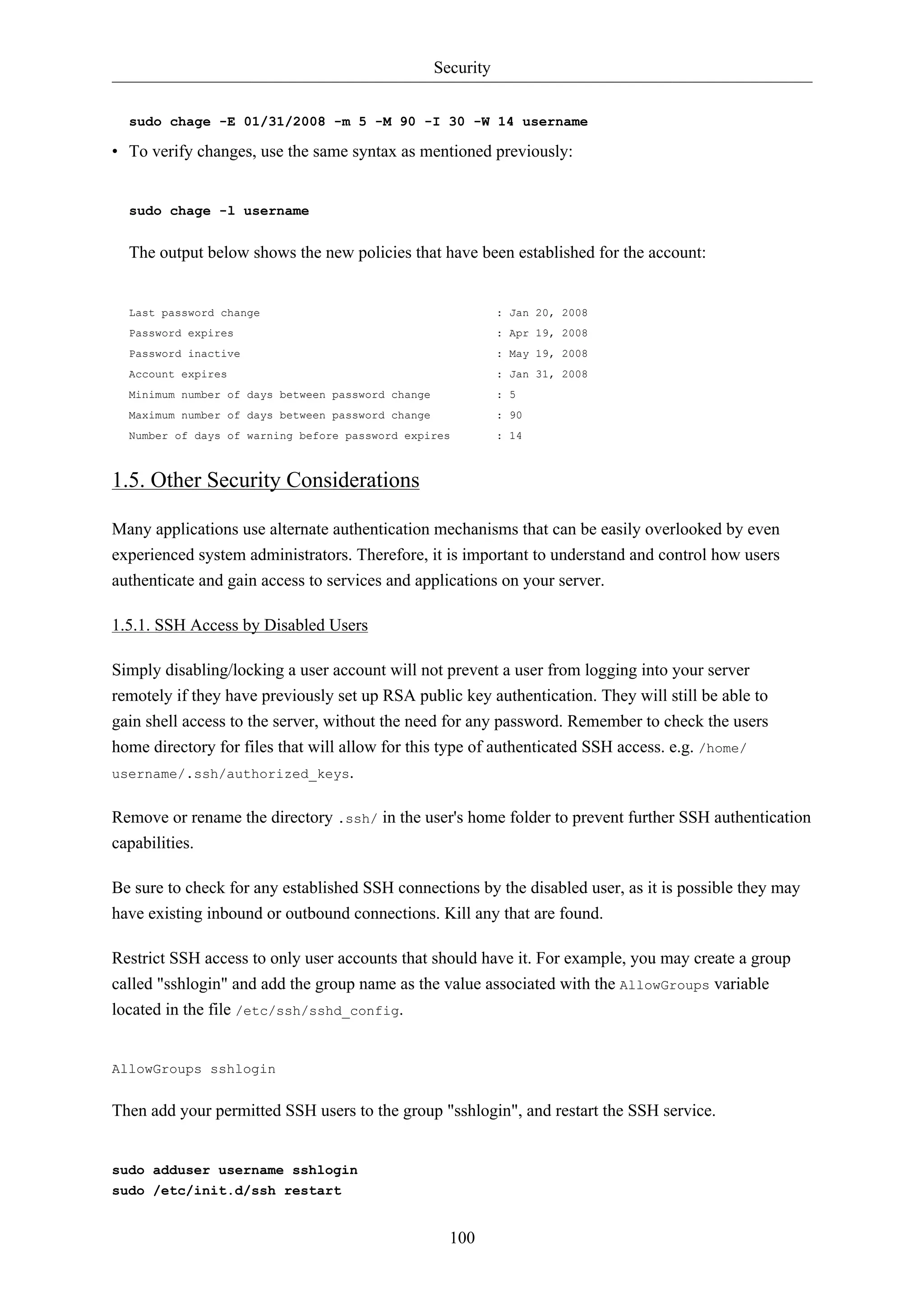 Security 
sudo chage -E 01/31/2008 -m 5 -M 90 -I 30 -W 14 username 
• To verify changes, use the same syntax as mentioned previously: 
100 
sudo chage -l username 
The output below shows the new policies that have been established for the account: 
Last password change : Jan 20, 2008 
Password expires : Apr 19, 2008 
Password inactive : May 19, 2008 
Account expires : Jan 31, 2008 
Minimum number of days between password change : 5 
Maximum number of days between password change : 90 
Number of days of warning before password expires : 14 
1.5. Other Security Considerations 
Many applications use alternate authentication mechanisms that can be easily overlooked by even 
experienced system administrators. Therefore, it is important to understand and control how users 
authenticate and gain access to services and applications on your server. 
1.5.1. SSH Access by Disabled Users 
Simply disabling/locking a user account will not prevent a user from logging into your server 
remotely if they have previously set up RSA public key authentication. They will still be able to 
gain shell access to the server, without the need for any password. Remember to check the users 
home directory for files that will allow for this type of authenticated SSH access. e.g. /home/ 
username/.ssh/authorized_keys. 
Remove or rename the directory .ssh/ in the user's home folder to prevent further SSH authentication 
capabilities. 
Be sure to check for any established SSH connections by the disabled user, as it is possible they may 
have existing inbound or outbound connections. Kill any that are found. 
Restrict SSH access to only user accounts that should have it. For example, you may create a group 
called "sshlogin" and add the group name as the value associated with the AllowGroups variable 
located in the file /etc/ssh/sshd_config. 
AllowGroups sshlogin 
Then add your permitted SSH users to the group "sshlogin", and restart the SSH service. 
sudo adduser username sshlogin 
sudo /etc/init.d/ssh restart 
 