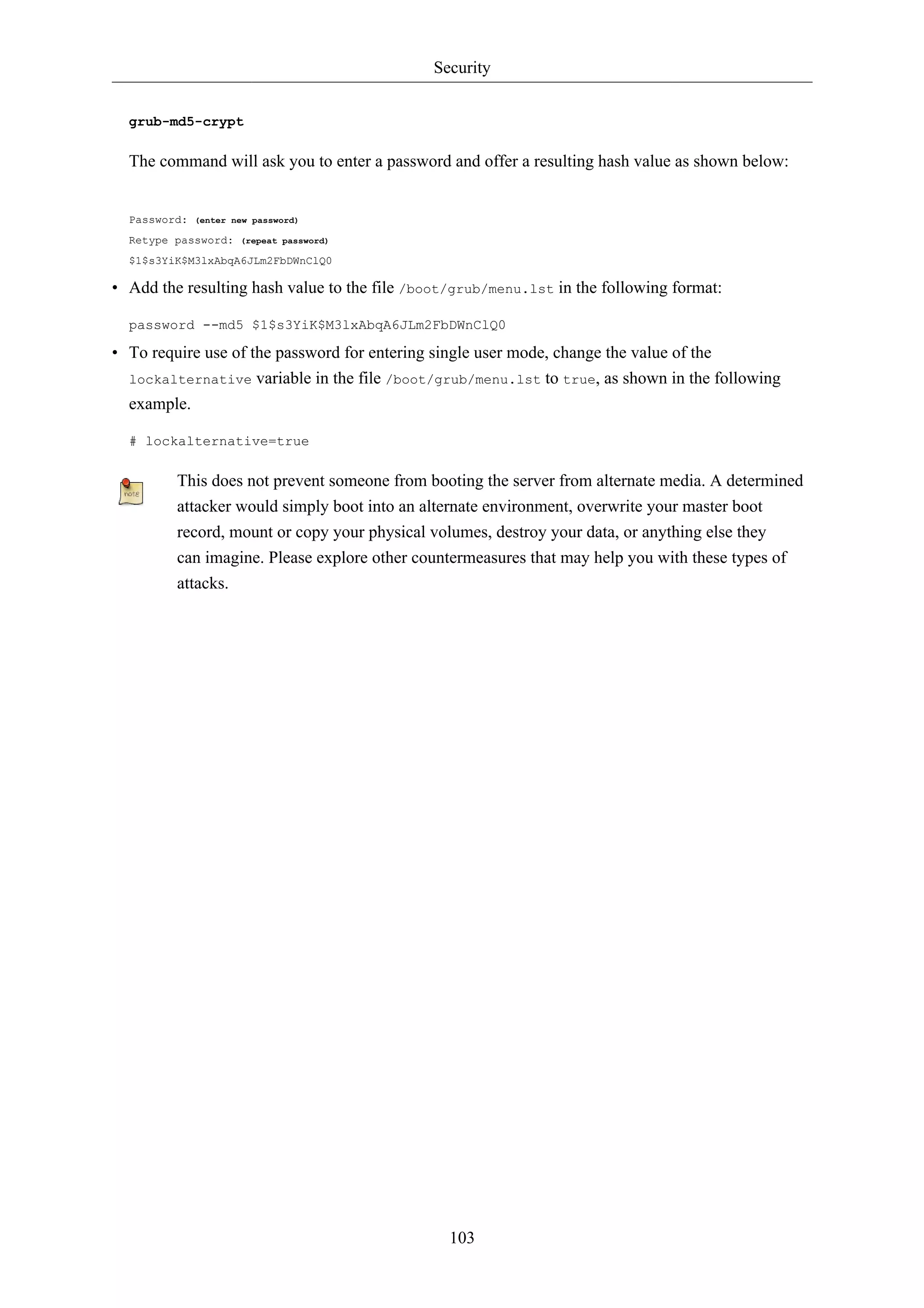 Security 
103 
grub-md5-crypt 
The command will ask you to enter a password and offer a resulting hash value as shown below: 
Password: (enter new password) 
Retype password: (repeat password) 
$1$s3YiK$M3lxAbqA6JLm2FbDWnClQ0 
• Add the resulting hash value to the file /boot/grub/menu.lst in the following format: 
password --md5 $1$s3YiK$M3lxAbqA6JLm2FbDWnClQ0 
• To require use of the password for entering single user mode, change the value of the 
lockalternative variable in the file /boot/grub/menu.lst to true, as shown in the following 
example. 
# lockalternative=true 
This does not prevent someone from booting the server from alternate media. A determined 
attacker would simply boot into an alternate environment, overwrite your master boot 
record, mount or copy your physical volumes, destroy your data, or anything else they 
can imagine. Please explore other countermeasures that may help you with these types of 
attacks. 
 