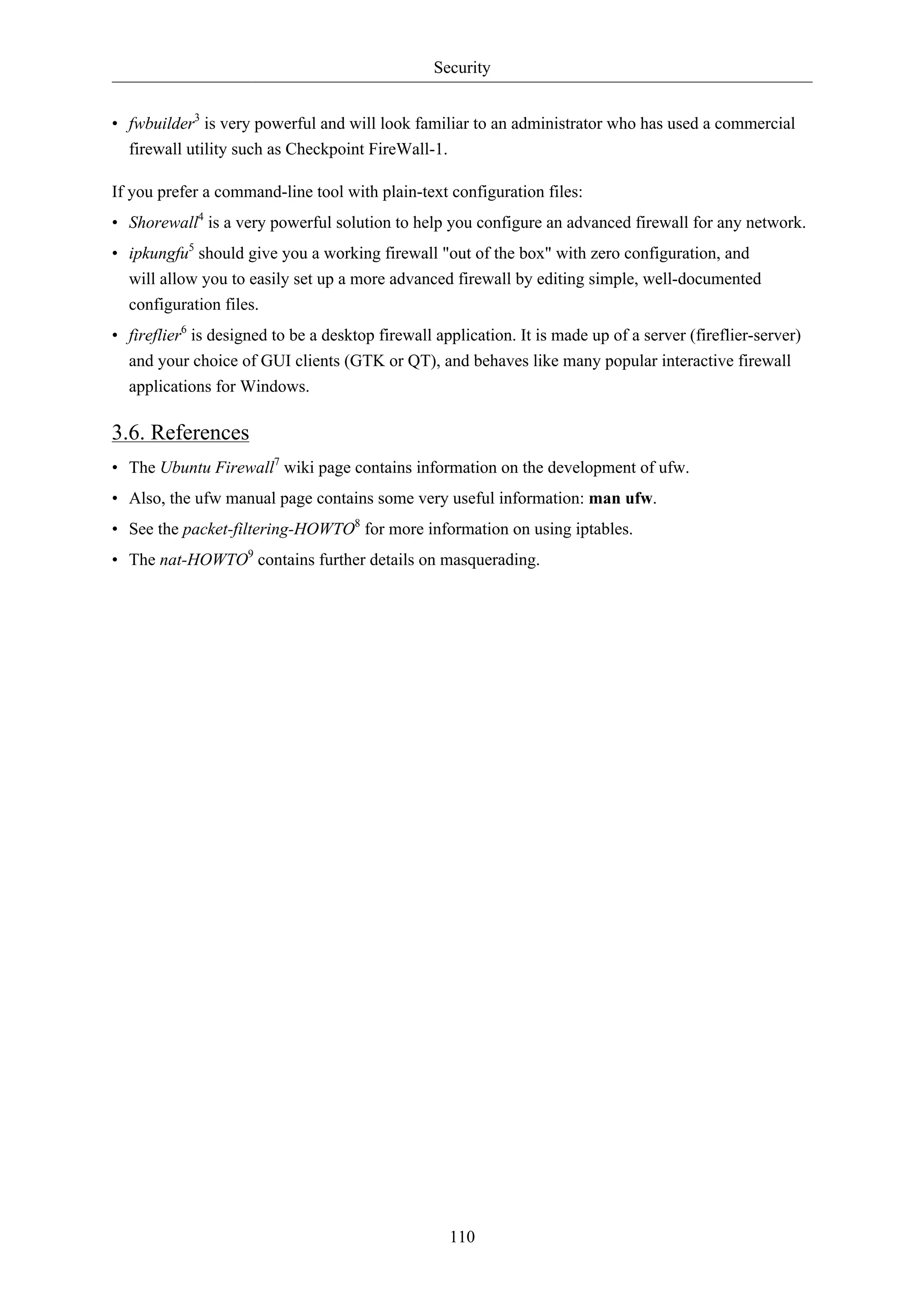 Security 
• fwbuilder3 is very powerful and will look familiar to an administrator who has used a commercial 
firewall utility such as Checkpoint FireWall-1. 
If you prefer a command-line tool with plain-text configuration files: 
• Shorewall4 is a very powerful solution to help you configure an advanced firewall for any network. 
• ipkungfu5 should give you a working firewall "out of the box" with zero configuration, and 
will allow you to easily set up a more advanced firewall by editing simple, well-documented 
configuration files. 
• fireflier6 is designed to be a desktop firewall application. It is made up of a server (fireflier-server) 
and your choice of GUI clients (GTK or QT), and behaves like many popular interactive firewall 
applications for Windows. 
3.6. References 
• The Ubuntu Firewall7 wiki page contains information on the development of ufw. 
• Also, the ufw manual page contains some very useful information: man ufw. 
• See the packet-filtering-HOWTO8 for more information on using iptables. 
• The nat-HOWTO9 contains further details on masquerading. 
110 
 